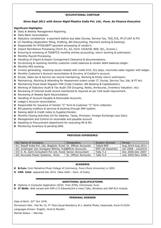 OCCUPATIONAL CONTOUR
Since Sept 2011 with Amcor Rigid Plastics India Pvt. Ltd., Pune. As Finance Executive
Significant Highlights:
➲ Daily & Weekly Management Reporting.
➲ Daily Bank reconciliation.
➲ Statutory compliances e-payment before due date (Excise, Service Tax, TDS,TCS, PF,IT,VAT & PT)
➲ LC Handling (Application filling, Drafting, Bill Discounting, Payment working & booking).
➲ Responsible for RTGS/NEFT payment processing of vendor’s.
➲ Import Remittance Processing (Form A1, A2, Form 15CA/CB, BOE, B/L, Invoice.)
➲ Ensuring & reviewing of TDS&TCS monthly entries accounting, return working & submission.
➲ Monthly Payroll Processing.
➲ Handling of Import & Export Consignment Clearance & documentations.
➲ Scrutinizing & resolving monthly customer credit balances & vendor debit balances ledger.
➲ Monthly MIS working.
➲ Invoice generating, resolving issues related with credit limit, O/s days, reconciles sales register with ledger.
➲ Monthly Customer’s Account reconciliation & Scrutiny of Creditor’s account.
➲ Excise, Sales tax & Service tax record maintaining, Working & timely return submission.
➲ Maintaining, Working & Attending for Assessment orders under IT, Excise, Service Tax, Vat, & PT Act.
➲ Maintaining Fixed Asset Register-FAR (Code Creation, Bill Booking & Capitalization)
➲ Working of Statutory Audit & Tax Audit (TB Grouping, Notes, Annexures, Inventory Valuation. etc)
➲ Reviewing of Internal Audit record maintained & required as per CSA Audit requirement.
➲ Reviewing of Weekly Bank Reconciliation.
➲ Handling of Account Payable & Receivable Accounts.
➲ Ledger’s Account reconciliation.
➲ Responsible for Issuance of Vendor “C” form & Customer “C” form collection.
➲ Bill passing creditors & services & booking through ERP system.
➲ Raising debit & Credit notes to Supplier/Vendor.
➲ Monthly Closing Activities (JV for Salaries, Taxes, Provision, Foreign Exchange Loss Gain)
➲ Management and Control on receivable and payable account
➲ Assisting to Procurement department for executing PR & PO.
➲ Monitoring Inventory & pending GRN.
PREVIOUS EXPERIENCE
No Name of Company Designation System Worked Period
01 Stauff India Pvt. Ltd, Wagholi, Pune Sr. Officer Accounts Tally9 ERP Aug 2010-Aug 2011
02 Uniklinger Ltd, Koregaon Bhīma, PuneOfficer Accounts ERP (JD Edwards) Jan 2008 - July2010
03 S. N. Joshi Consultant Pvt Ltd, Pune Senior Accountant Tally 7.2 Dec 2006-Dec 2007
04 Accurate Power Systems, Pune Sr. Officer Accounts Tally 5.4 July 2002-Nov 2006
ACADEMIA
➲ B.Com. from Mahatma Phule College of Commerce, Pune (Pune University) in 2001
➲ CMA Inter appeared Dec 2016 (New Delhi - Govt. of India)
ADDITIONAL QUALIFICATIONS
➲ Diploma in Computer Application (DCA) from ATSS, Chinchwad, Pune
➲ IT Skills: Well versed with ERP (J D Edwards/Int e-view) Tally, Windows and SAP R/3 module.
PERSONAL DOSSIER
Date of Birth: 02nd
Oct 1978.
Permanent Add.: Flat No 10, 4th
Floor,Goyal Residency B-1, Nashik Phata, Kasarwadi, Pune-411034.
Languages Known: English, Hindi & Marathi.
Martial Status :- Married.
 