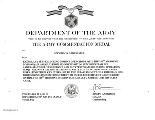 DtrPARTMtrNT OT'THE ARMY
(i
t
THIS IS TO CERTIFI'THAT THE SECRETARY OF THE ARTIY HAS AWARDED
THT ARMY COMMTIDATIOI{ MTDAL
TO
FOIt
ExEM-pLARy sERyICE DURTNGCoMBAT opERATToNS wITIr rHE totsr AIRBoRNE
DrvrsroN (ArR ASSAULT) FROM 19 MARCH 2003 TO 1 JUN 2003 IN IRAQ. SPC
fJiJ,HY$ni^itl&1,'iif#i,T",?"tll3,BKI;f H'ffiJl$?,?J#J,"?'J.ffi Ho*
LIBERATING THREE KEY CITIES AND TO THE ESTABLISHMENT OF A T'REE IRAQ. HIS
PROFESSIONALISM AND COMMITMENT TO EXCELLENCE REFLECT GREAT CREDIT
T ON HIM, THE 1O1ST AIRBORNE DIVISION (AIR ASSAULT), AND THE I"INITED STATES
/' ARMY.
PO #222-004, 10 AUG 03
HQ's 2d BDE, 101't ABN DIV (AASLT)
Mosulr lraq
JOSEPH ANDERSON
COL,IN
Commanding
DA FORM 498G14, NOV 97
 