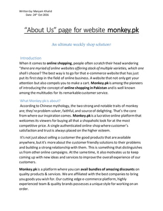 Writtenby:Maryam Khalid
Date: 24th
Oct 2016
“About Us” page for website monkey.pk
An ultimate weekly shop solution!
Introduction
When it comes to online shopping, people often scratch their head wandering
“there are myriad of online websites offering stock of multiple varieties, which one
shall I choose? The best way is to go for that e-commerce websitethat has just
put its firststep in the field of online business. A website that not only get your
attention but also compels you to make a cart. Monkey.pk is among the pioneers
of introducing the concept of online shopping inPakistan and is well known
among the multitudes for its remarkablecustomer service.
What Monkey.pkis about?
According to Chinese mythology, the two strong and notable traits of monkey
are; they’reproblem solver, faithful, and sourceof delighting. That’s the core
fromwhere our inspiration comes. Monkey.pk is a lucrative online platformthat
welcomes its viewers for buying all that a shopaholic look for at the most
competitive price. A single authenticated online shop wherecustomer’s
satisfaction and trustis always placed on the higher esteem.
It's not justabout selling a customer the good products that areavailable
anywhere, butit's moreabout the customer friendly solutions to their problems
and building a strong relationship with them. This is something that distinguishes
us from other online campaigns. At the sametime, it also motivates us to keep
coming up with new ideas and services to improvethe overallexperience of our
customers.
Monkey.pk is a platformwhere you can avail bundles of amazing discounts on
quality products & services. Weare affiliated with the best companies to bring
you goods you wish for. Our cutting edge e-commerce platform, highly
experienced team & quality brands possesses a uniquestyle for working on an
order.
 