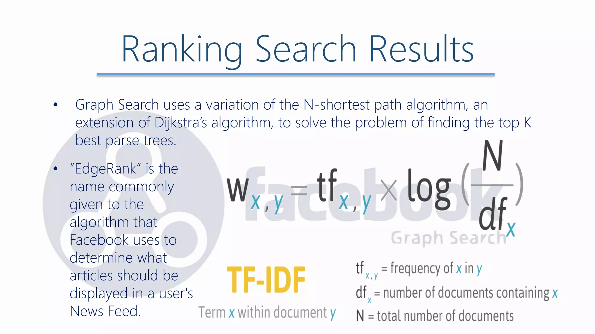Ranking Search Results
• Graph Search uses a variation of the N-shortest path algorithm, an
extension of Dijkstra’s algorithm, to solve the problem of finding the top K
best parse trees.
• “EdgeRank” is the
name commonly
given to the
algorithm that
Facebook uses to
determine what
articles should be
displayed in a user's
News Feed.
 