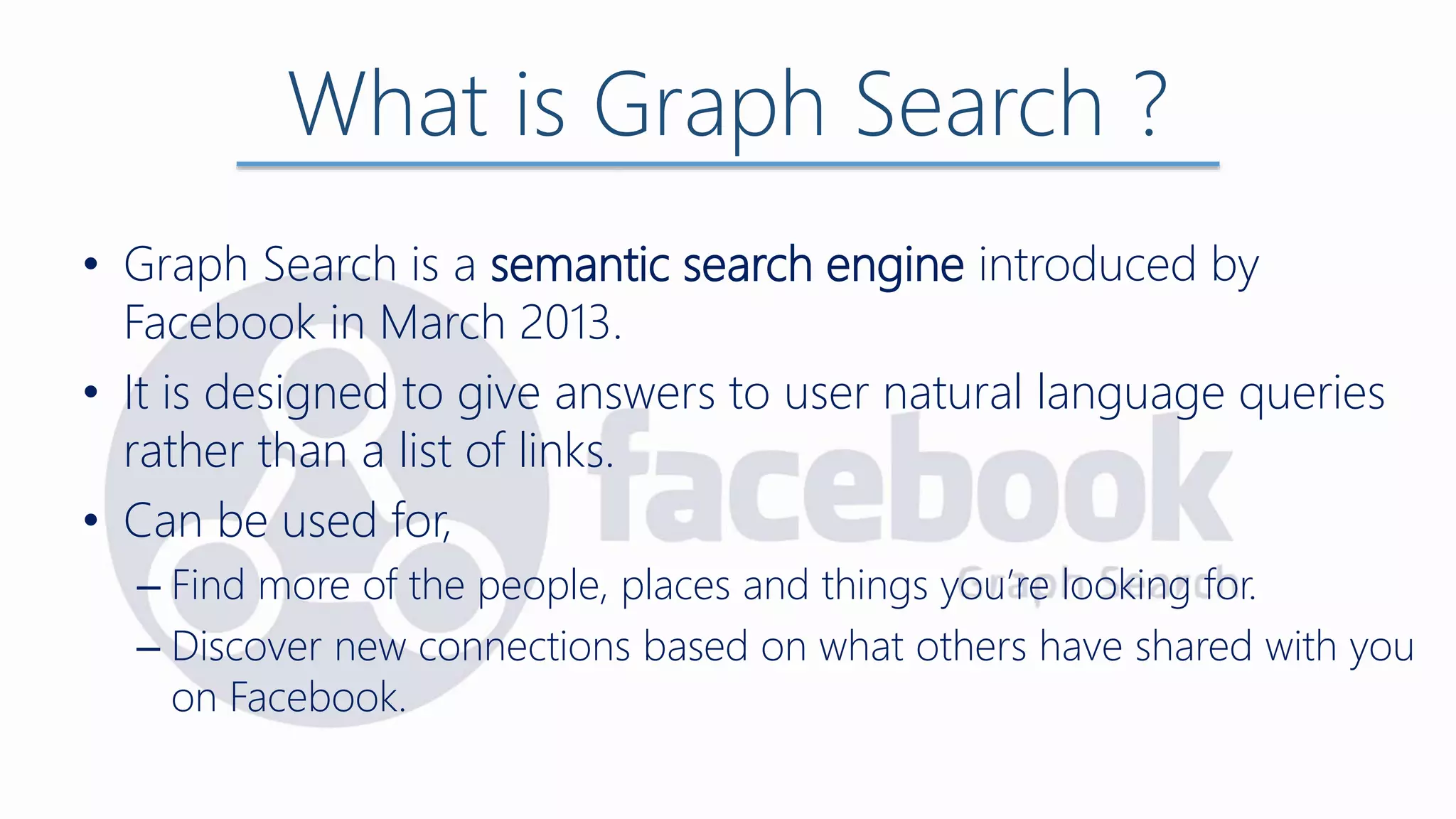 What is Graph Search ?
• Graph Search is a semantic search engine introduced by
Facebook in March 2013.
• It is designed to give answers to user natural language queries
rather than a list of links.
• Can be used for,
– Find more of the people, places and things you’re looking for.
– Discover new connections based on what others have shared with you
on Facebook.
 