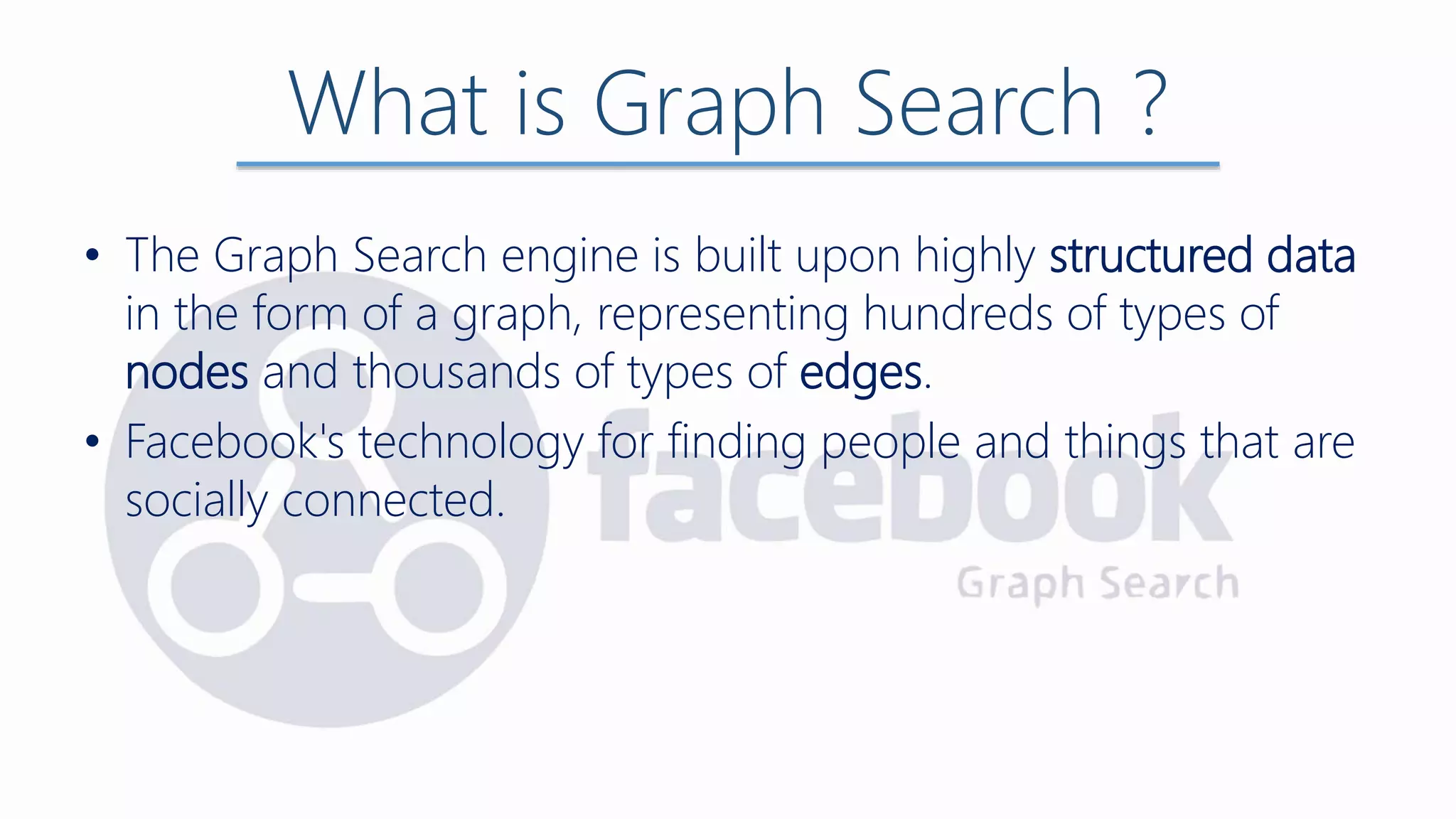 • The Graph Search engine is built upon highly structured data
in the form of a graph, representing hundreds of types of
nodes and thousands of types of edges.
• Facebook's technology for finding people and things that are
socially connected.
What is Graph Search ?
 