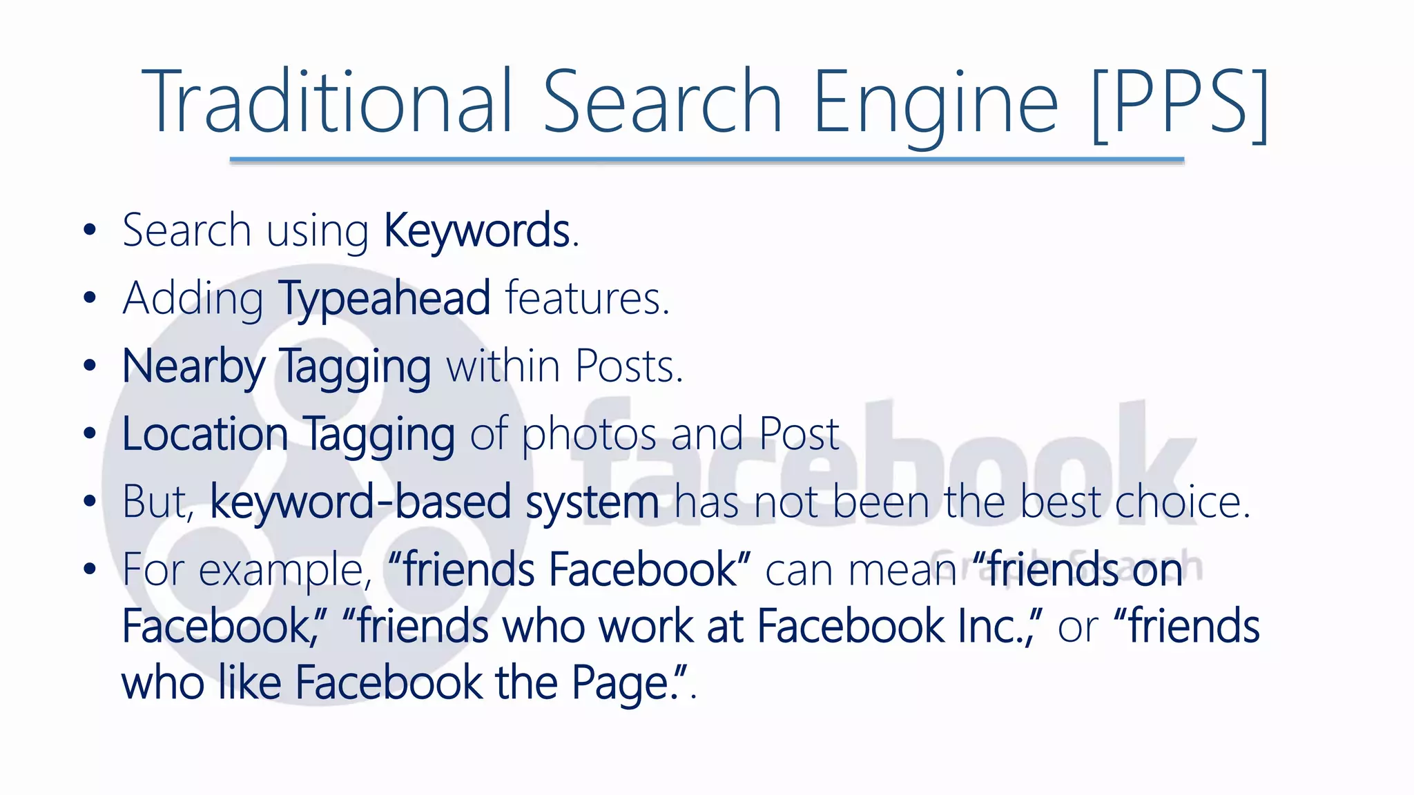 Traditional Search Engine [PPS]
• Search using Keywords.
• Adding Typeahead features.
• Nearby Tagging within Posts.
• Location Tagging of photos and Post
• But, keyword-based system has not been the best choice.
• For example, “friends Facebook” can mean “friends on
Facebook,” “friends who work at Facebook Inc.,” or “friends
who like Facebook the Page.”.
 