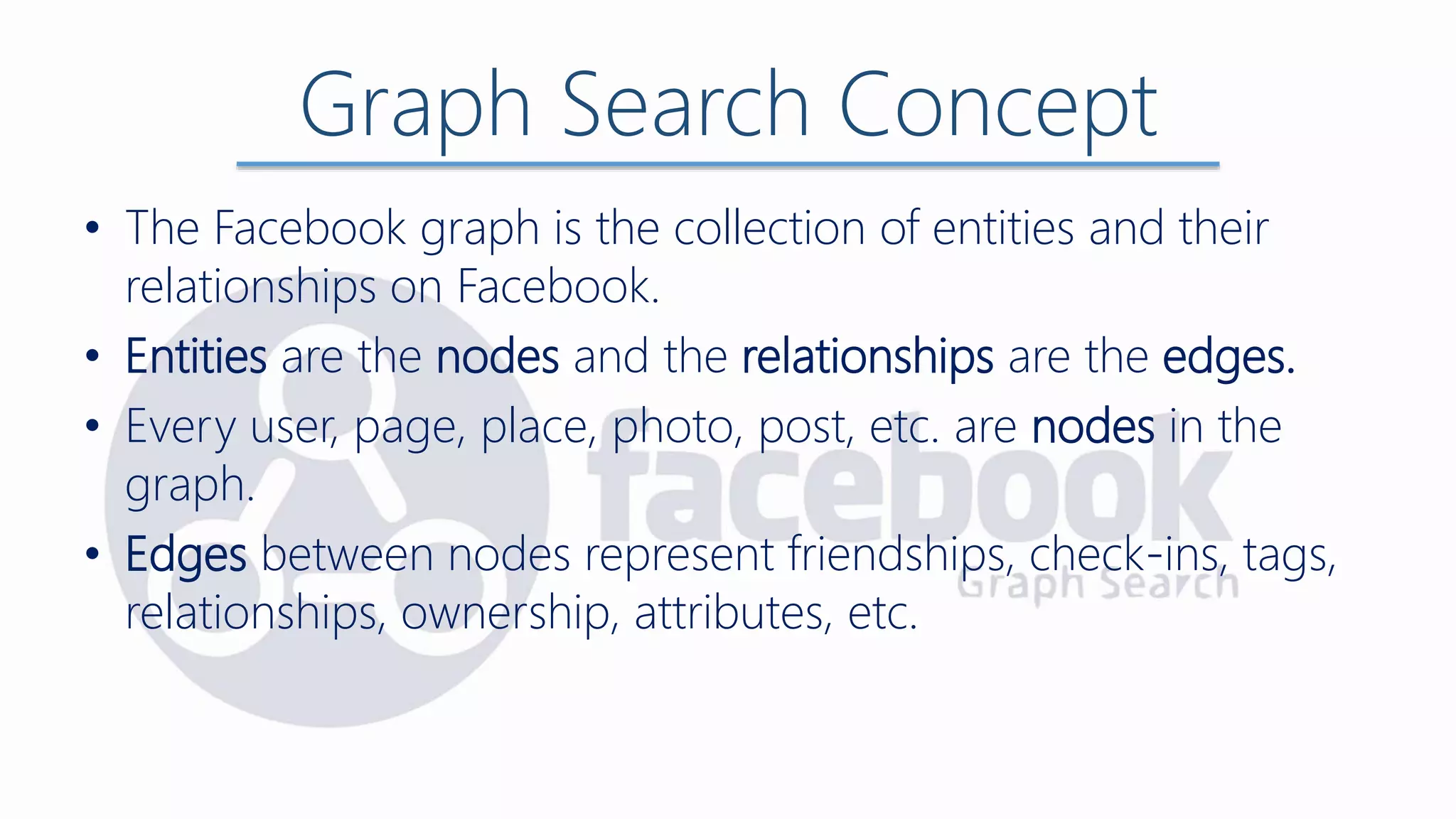 Graph Search Concept
• The Facebook graph is the collection of entities and their
relationships on Facebook.
• Entities are the nodes and the relationships are the edges.
• Every user, page, place, photo, post, etc. are nodes in the
graph.
• Edges between nodes represent friendships, check-ins, tags,
relationships, ownership, attributes, etc.
 
