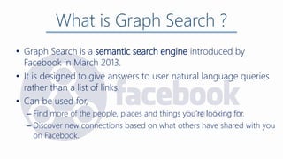 What is Graph Search ?
• Graph Search is a semantic search engine introduced by
Facebook in March 2013.
• It is designed to give answers to user natural language queries
rather than a list of links.
• Can be used for,
– Find more of the people, places and things you’re looking for.
– Discover new connections based on what others have shared with you
on Facebook.
 