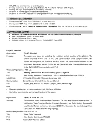 • FAT, SAT and commissioning of control system.
• Develop engineering documents using MS Excel, MS PowerPoint, MS Word & MS Project.
• Develop the Logic according to FDS provided by costumer.
• Involved in Field Support in case of breakdowns.
• Involved in Product Selection and offer preparation on any application Inquiry.
ACADEMIC QUALIFICATION
 I have passed 10th
class from CBSE Board, in 2004 with 55%
 I have passed 12th
class from CBSE Board, in 2006 with 50%
 I have passed B.Tech in Electrical and Electronic Engineering from U.P. Technical ,in 2010 with 66.7%
ACTIVITIES AND AWARDS
• Provided Lectures in Industrial Automation for Rockwell Automation at NJP, Udaipur.
• Best- wicketkeeper (junior) at district level.
• Played KHO-KHO at District level.
• Got appreciation form consumer from my first site (BILT Paper LTD)
Projects Handled:
Organization: ONGC, Mumbai
Synopsis: The system was based on controlling the ventilation and air condition of the platform. The
system comprised of three units i.e. AHU Unit, Condenser Fan Unit & Compressor Unit. The
System was designed to run on manual and auto modes. The communication between PLC for
redundancy was carried out with Control Net and Device Net while Ethernet Module was used
for the OWS (SCADA) communication with PLC.
Outsource Organization: ABB Ltd.
Title: Heating Ventilation & Air-Conditioning (HVAC) System
PLC: Allen Bradley Redundant CompactLogix 1769-L43, Allen Bradley FlexLogix 1756-L34
SCADA/HMI: FTView SE, FTView ME RSView32, Panel view 1200
Communication: Control Net and Ethernet, Device Net and Ethernet
Site: HEERA, BPB, BLQ-2 & NQ Process Complex, ONGC Mumbai High
Role:
• Managed establishment of the communication with RIO Panel & SCADA
• Carried out commissioning and managed handover of the system
Organization: Teva API India Pvt.Ltd
Synopsis: The plant was based on Waste Water Treatment. The plant was divided in three sections i.e.
Inlet Section, Water Treatment Section (Primary & Secondary) and Outlet Section. Supervised 6
Local Control Panels and worked on around 2400 I/Os. Connected the panels through Fiber
Optic Cable and made use of the Ring Topology.
Outsource Organization: SSP India Pvt. Ltd.
Title: Waste Water Treatment
PLC: Allen Bradley ControlLogix 1756-L61
VFD: Factory Talk View Site Edition
 