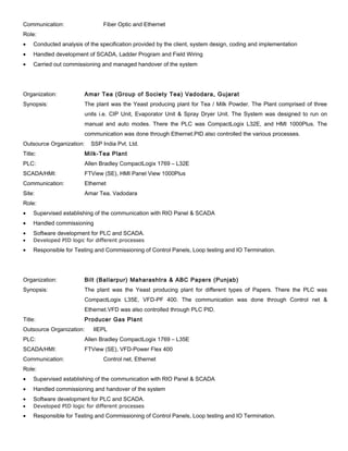 Communication: Fiber Optic and Ethernet
Role:
• Conducted analysis of the specification provided by the client, system design, coding and implementation
• Handled development of SCADA, Ladder Program and Field Wiring
• Carried out commissioning and managed handover of the system
Organization: Amar Tea (Group of Society Tea) Vadodara, Gujarat
Synopsis: The plant was the Yeast producing plant for Tea / Milk Powder. The Plant comprised of three
units i.e. CIP Unit, Evaporator Unit & Spray Dryer Unit. The System was designed to run on
manual and auto modes. There the PLC was CompactLogix L32E, and HMI 1000Plus. The
communication was done through Ethernet.PID also controlled the various processes.
Outsource Organization: SSP India Pvt. Ltd.
Title: Milk-Tea Plant
PLC: Allen Bradley CompactLogix 1769 – L32E
SCADA/HMI: FTView (SE), HMI Panel View 1000Plus
Communication: Ethernet
Site: Amar Tea, Vadodara
Role:
• Supervised establishing of the communication with RIO Panel & SCADA
• Handled commissioning
• Software development for PLC and SCADA.
• Developed PID logic for different processes
• Responsible for Testing and Commissioning of Control Panels, Loop testing and IO Termination.
Organization: Bilt (Ballarpur) Maharashtra & ABC Papers (Punjab)
Synopsis: The plant was the Yeast producing plant for different types of Papers. There the PLC was
CompactLogix L35E, VFD-PF 400. The communication was done through Control net &
Ethernet.VFD was also controlled through PLC PID.
Title: Producer Gas Plant
Outsource Organization: IIEPL
PLC: Allen Bradley CompactLogix 1769 – L35E
SCADA/HMI: FTView (SE), VFD-Power Flex 400
Communication: Control net, Ethernet
Role:
• Supervised establishing of the communication with RIO Panel & SCADA
• Handled commissioning and handover of the system
• Software development for PLC and SCADA.
• Developed PID logic for different processes
• Responsible for Testing and Commissioning of Control Panels, Loop testing and IO Termination.
 