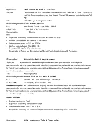 Organization: Adani Wilmar Ltd Bundi & Vidisha Plant
Synopsis: The plant was the 1000 TPD Soya Crushing Process Plant. There the PLC was CompactLogix
L36ERM, The communication was done through Ethernet.VFD was also controlled through PLC
PID.
Title: 1000 TPD Soya Crushing Process Plant
Outsource Organization: Adani Wilmar Ltd Bundi
PLC: Allen Bradley CompactLogix 1769 – L36ERM
SCADA/HMI: FTView (SE), VFD-Power Flex 400
Communication: Ethernet
Role:
• Supervised establishing of the communication with RIO Panel & SCADA
• Handled commissioning and handover of the system
• Software development for PLC and SCADA.
• Work on Intrinsically safe I/O and SLC I/O.
• Developed PID logic for different processes
Organization: Gillette India Pvt Ltd, Baddi & Bhiwadi
Synopsis: M/s Gillette had blade wrapping machines which were quite old and did not have proper
documentation for electrical system. We studied the existing system and designed suitable electrical/automation system
for their old machines to provide better diagnostic, safety and troubleshooting. The machines are running successfully
and downtime is reduced considerably.
Title: Wrapping machine
Outsource Organization: Gillette India Pvt.Ltd, Baddi & Bhiwadi
PLC: Rockwell 1769 L24ER and Micrologix 1200,1400 PLC
SCADA/HMI: FTView (ME), Panel View Plus 1000
Process Description: M/s Gillette had blade wrapping machines which were quite old and did not have proper
documentation for electrical system. We studied the existing system and designed suitable electrical/automation system
for their old machines to provide better diagnostic, safety and troubleshooting. The machines are running successfully
and downtime is reduced considerably.
Project Systems
• Engineering of control Panel
• Supervised establishing of the communication
• Software development for PLC and SCADA.
Organization: Mirfa Independent Water & Power project
• Responsible for Testing and Commissioning of Control Panels, Loop testing and IO Termination.
• Responsible for Testing and Commissioning of Control Panels, Loop testing and IO Termination.
 