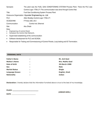 Synopsis: The plant was the FUEL GAS CONDITIONING SYSTEM Process Plant. There the PLC was
Control Logix 1756-L71.The communication was done through Control Net.
Title: Fuel Gas Conditioning System Process Plant
Outsource Organization: Hyundai Engineering co. Ltd
PLC: Allen Bradley Control Logix 1756-L71
SCADA/HMI: FTView (SE) v8.0
Communication: Control net, Ethernet
Site: Abu Dhabi
Role:
• Engineering of control Panel
• Schedule the Control Net Network.
• Supervised establishing of the communication
• Software development for PLC and SCADA.
PERSONAL DATA
Father’s Name : Mr. Anil Goel
Mother’s Name : Mrs. Madhu Goel
Date of birth : 20-March-1988
Sex : Male
Marital Status : Single
Language Known : English, Hindi
Nationality : Indian
Declaration: I hereby declare that the information furnished above is true to the best of my knowledge.
PLACE: _________________________
(ANKUR GOEL)
DATE: __________________________
• Responsible for Testing and Commissioning of Control Panels, Loop testing and IO Termination.
 