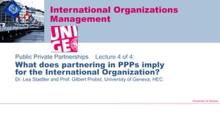 University of Geneva
International Organizations
Management
Public Private Partnerships Lecture 4 of 4:
What does partnering in PPPs imply
for the International Organization?
Dr. Lea Stadtler and Prof. Gilbert Probst, University of Geneva, HEC
 