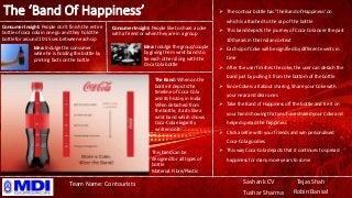 The ‘Band Of Happiness’
Sashank CV
Tushar Sharma
Tejas Shah
Robin Bansal
Team Name: Contourists
 The contour bottle has 'The Band of Happiness' on
which is attached to the cap of the bottle
 This band depicts the journey of Coca-Cola over the past
100 years in the Indian context
 Each sip of Coke will be signified by different events in
time
 After the user finishes the coke, the user can detach the
band just by pulling it from the bottom of the bottle
 Since Coke is all about sharing, Share your Coke with
your near and dear ones
 Take the Band of Happiness off the bottle and tie it on
your hand showing that you have shared your Coke and
helped spread the happiness
 Click a selfie with your friends and win personalised
Coca-Cola goodies
 This way Coca-Cola depicts that it continues to spread
happiness for many more years to come
Consumer Insight: People don’t finish the entire
bottle of coca cola in one go and they hold the
bottle for around 10-15 sec between each sip
Idea: Indulge the consumer
while he is holding the bottle by
printing facts on the bottle
Consumer Insight: People like to share a coke
with a friend or when they are in a group
Idea: Indulge the group/couple
by giving them wrist bands to
tie each other along with the
Coca Cola bottle
The Band: When on the
bottle it depicts the
timeline of Coca-Cola
and its history in India
When detached from
the bottle, it acts like a
wrist band which shows
Coca-Cola elegantly
written on it
This band can be
designed for all types of
bottle
Material: Fibre/Plastic
 