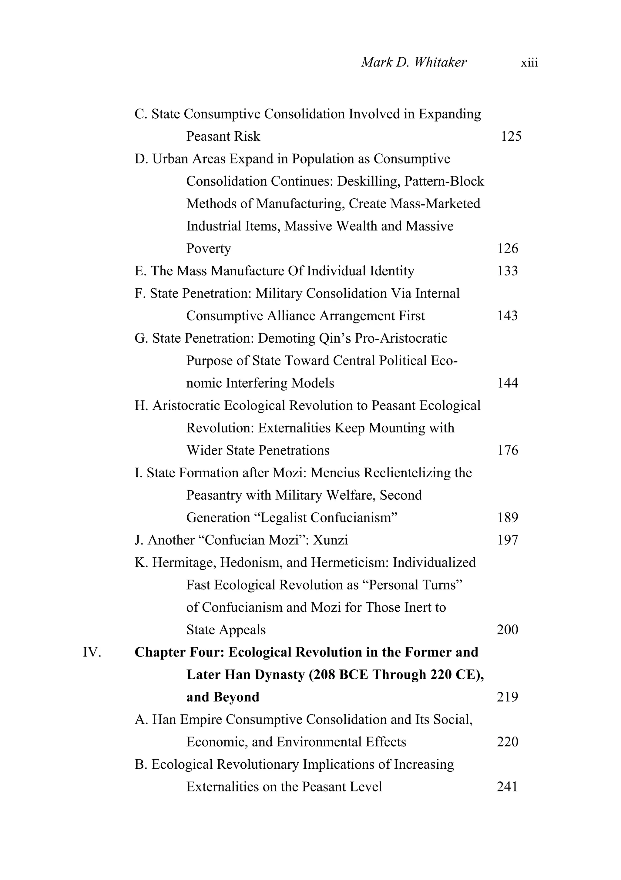 C. State Consumptive Consolidation Involved in Expanding
Peasant Risk 125
D. Urban Areas Expand in Population as Consumptive
Consolidation Continues: Deskilling, Pattern-Block
Methods of Manufacturing, Create Mass-Marketed
Industrial Items, Massive Wealth and Massive
Poverty 126
E. The Mass Manufacture Of Individual Identity 133
F. State Penetration: Military Consolidation Via Internal
Consumptive Alliance Arrangement First 143
G. State Penetration: Demoting Qin’s Pro-Aristocratic
Purpose of State Toward Central Political Eco-
nomic Interfering Models 144
H. Aristocratic Ecological Revolution to Peasant Ecological
Revolution: Externalities Keep Mounting with
Wider State Penetrations 176
I. State Formation after Mozi: Mencius Reclientelizing the
Peasantry with Military Welfare, Second
Generation “Legalist Confucianism” 189
J. Another “Confucian Mozi”: Xunzi 197
K. Hermitage, Hedonism, and Hermeticism: Individualized
Fast Ecological Revolution as “Personal Turns”
of Confucianism and Mozi for Those Inert to
State Appeals 200
IV. Chapter Four: Ecological Revolution in the Former and
Later Han Dynasty (208 BCE Through 220 CE),
and Beyond 219
A. Han Empire Consumptive Consolidation and Its Social,
Economic, and Environmental Effects 220
B. Ecological Revolutionary Implications of Increasing
Externalities on the Peasant Level 241
Mark D. Whitaker xiii
 