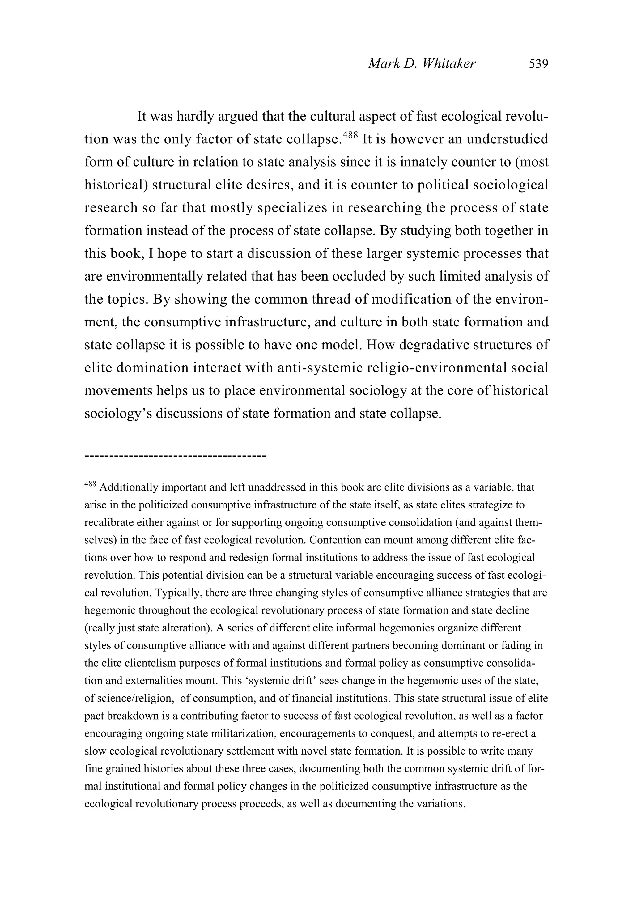 It was hardly argued that the cultural aspect of fast ecological revolu-
tion was the only factor of state collapse.488
It is however an understudied
form of culture in relation to state analysis since it is innately counter to (most
historical) structural elite desires, and it is counter to political sociological
research so far that mostly specializes in researching the process of state
formation instead of the process of state collapse. By studying both together in
this book, I hope to start a discussion of these larger systemic processes that
are environmentally related that has been occluded by such limited analysis of
the topics. By showing the common thread of modification of the environ-
ment, the consumptive infrastructure, and culture in both state formation and
state collapse it is possible to have one model. How degradative structures of
elite domination interact with anti-systemic religio-environmental social
movements helps us to place environmental sociology at the core of historical
sociology’s discussions of state formation and state collapse.
Mark D. Whitaker 539
-------------------------------------
488
Additionally important and left unaddressed in this book are elite divisions as a variable, that
arise in the politicized consumptive infrastructure of the state itself, as state elites strategize to
recalibrate either against or for supporting ongoing consumptive consolidation (and against them-
selves) in the face of fast ecological revolution. Contention can mount among different elite fac-
tions over how to respond and redesign formal institutions to address the issue of fast ecological
revolution. This potential division can be a structural variable encouraging success of fast ecologi-
cal revolution. Typically, there are three changing styles of consumptive alliance strategies that are
hegemonic throughout the ecological revolutionary process of state formation and state decline
(really just state alteration). A series of different elite informal hegemonies organize different
styles of consumptive alliance with and against different partners becoming dominant or fading in
the elite clientelism purposes of formal institutions and formal policy as consumptive consolida-
tion and externalities mount. This ‘systemic drift’ sees change in the hegemonic uses of the state,
of science/religion, of consumption, and of financial institutions. This state structural issue of elite
pact breakdown is a contributing factor to success of fast ecological revolution, as well as a factor
encouraging ongoing state militarization, encouragements to conquest, and attempts to re-erect a
slow ecological revolutionary settlement with novel state formation. It is possible to write many
fine grained histories about these three cases, documenting both the common systemic drift of for-
mal institutional and formal policy changes in the politicized consumptive infrastructure as the
ecological revolutionary process proceeds, as well as documenting the variations.
 
