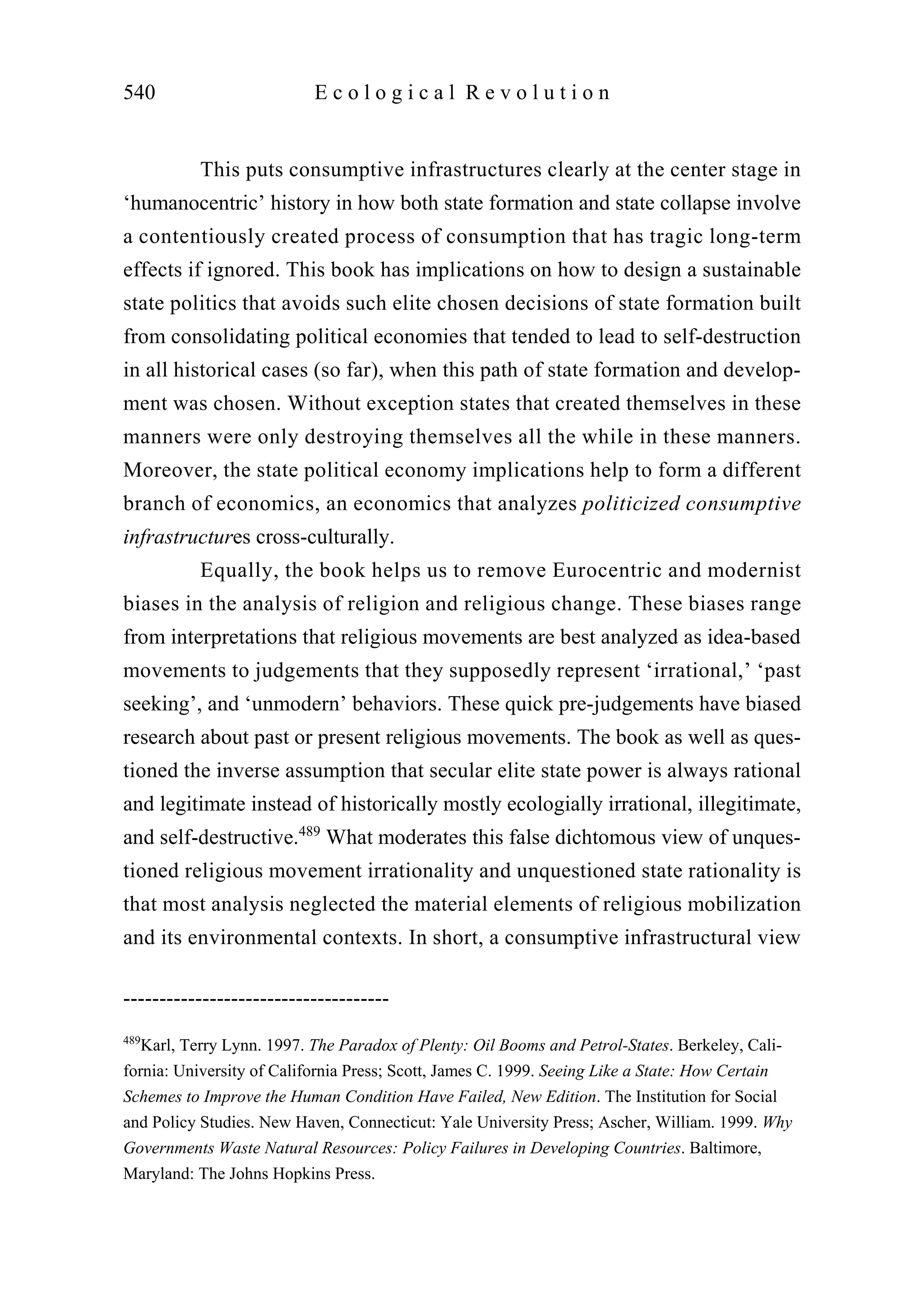 This puts consumptive infrastructures clearly at the center stage in
‘humanocentric’ history in how both state formation and state collapse involve
a contentiously created process of consumption that has tragic long-term
effects if ignored. This book has implications on how to design a sustainable
state politics that avoids such elite chosen decisions of state formation built
from consolidating political economies that tended to lead to self-destruction
in all historical cases (so far), when this path of state formation and develop-
ment was chosen. Without exception states that created themselves in these
manners were only destroying themselves all the while in these manners.
Moreover, the state political economy implications help to form a different
branch of economics, an economics that analyzes politicized consumptive
infrastructures cross-culturally.
Equally, the book helps us to remove Eurocentric and modernist
biases in the analysis of religion and religious change. These biases range
from interpretations that religious movements are best analyzed as idea-based
movements to judgements that they supposedly represent ‘irrational,’ ‘past
seeking’, and ‘unmodern’ behaviors. These quick pre-judgements have biased
research about past or present religious movements. The book as well as ques-
tioned the inverse assumption that secular elite state power is always rational
and legitimate instead of historically mostly ecologially irrational, illegitimate,
and self-destructive.489
What moderates this false dichtomous view of unques-
tioned religious movement irrationality and unquestioned state rationality is
that most analysis neglected the material elements of religious mobilization
and its environmental contexts. In short, a consumptive infrastructural view
540 E c o l o g i c a l R e v o l u t i o n
-------------------------------------
489
Karl, Terry Lynn. 1997. The Paradox of Plenty: Oil Booms and Petrol-States. Berkeley, Cali-
fornia: University of California Press; Scott, James C. 1999. Seeing Like a State: How Certain
Schemes to Improve the Human Condition Have Failed, New Edition. The Institution for Social
and Policy Studies. New Haven, Connecticut: Yale University Press; Ascher, William. 1999. Why
Governments Waste Natural Resources: Policy Failures in Developing Countries. Baltimore,
Maryland: The Johns Hopkins Press.
 