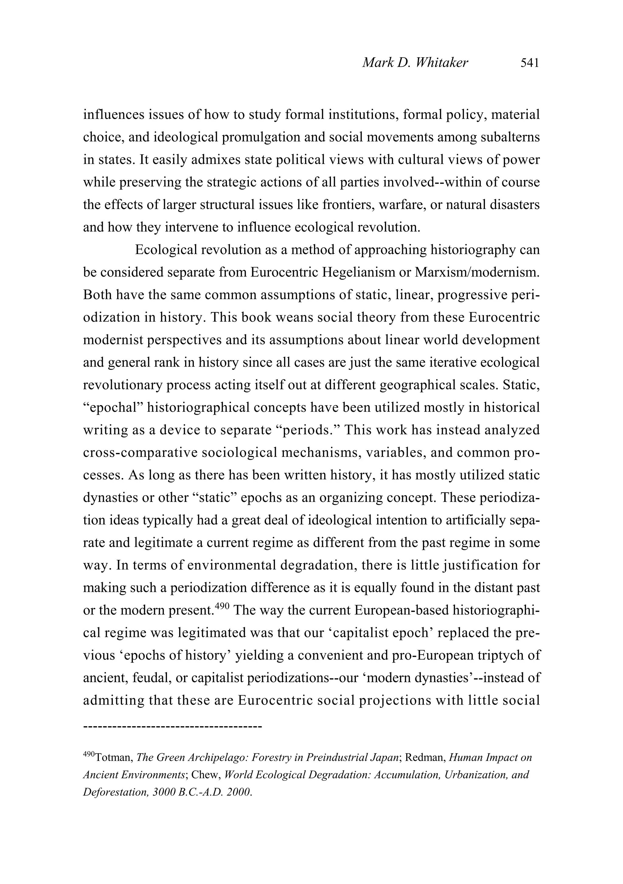influences issues of how to study formal institutions, formal policy, material
choice, and ideological promulgation and social movements among subalterns
in states. It easily admixes state political views with cultural views of power
while preserving the strategic actions of all parties involved--within of course
the effects of larger structural issues like frontiers, warfare, or natural disasters
and how they intervene to influence ecological revolution.
Ecological revolution as a method of approaching historiography can
be considered separate from Eurocentric Hegelianism or Marxism/modernism.
Both have the same common assumptions of static, linear, progressive peri-
odization in history. This book weans social theory from these Eurocentric
modernist perspectives and its assumptions about linear world development
and general rank in history since all cases are just the same iterative ecological
revolutionary process acting itself out at different geographical scales. Static,
“epochal” historiographical concepts have been utilized mostly in historical
writing as a device to separate “periods.” This work has instead analyzed
cross-comparative sociological mechanisms, variables, and common pro-
cesses. As long as there has been written history, it has mostly utilized static
dynasties or other “static” epochs as an organizing concept. These periodiza-
tion ideas typically had a great deal of ideological intention to artificially sepa-
rate and legitimate a current regime as different from the past regime in some
way. In terms of environmental degradation, there is little justification for
making such a periodization difference as it is equally found in the distant past
or the modern present.490
The way the current European-based historiographi-
cal regime was legitimated was that our ‘capitalist epoch’ replaced the pre-
vious ‘epochs of history’ yielding a convenient and pro-European triptych of
ancient, feudal, or capitalist periodizations--our ‘modern dynasties’--instead of
admitting that these are Eurocentric social projections with little social
Mark D. Whitaker 541
-------------------------------------
490
Totman, The Green Archipelago: Forestry in Preindustrial Japan; Redman, Human Impact on
Ancient Environments; Chew, World Ecological Degradation: Accumulation, Urbanization, and
Deforestation, 3000 B.C.-A.D. 2000.
 