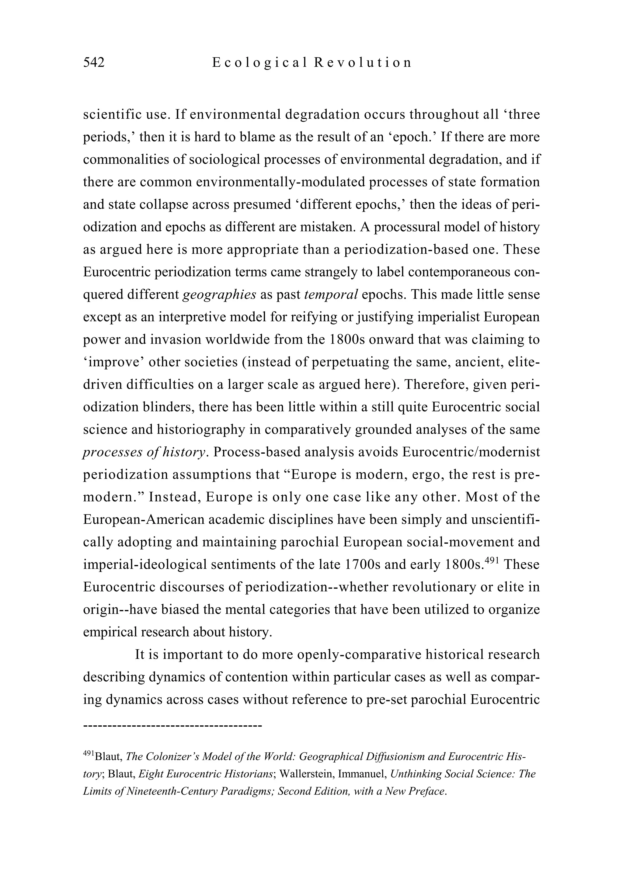 scientific use. If environmental degradation occurs throughout all ‘three
periods,’ then it is hard to blame as the result of an ‘epoch.’ If there are more
commonalities of sociological processes of environmental degradation, and if
there are common environmentally-modulated processes of state formation
and state collapse across presumed ‘different epochs,’ then the ideas of peri-
odization and epochs as different are mistaken. A processural model of history
as argued here is more appropriate than a periodization-based one. These
Eurocentric periodization terms came strangely to label contemporaneous con-
quered different geographies as past temporal epochs. This made little sense
except as an interpretive model for reifying or justifying imperialist European
power and invasion worldwide from the 1800s onward that was claiming to
‘improve’ other societies (instead of perpetuating the same, ancient, elite-
driven difficulties on a larger scale as argued here). Therefore, given peri-
odization blinders, there has been little within a still quite Eurocentric social
science and historiography in comparatively grounded analyses of the same
processes of history. Process-based analysis avoids Eurocentric/modernist
periodization assumptions that “Europe is modern, ergo, the rest is pre-
modern.” Instead, Europe is only one case like any other. Most of the
European-American academic disciplines have been simply and unscientifi-
cally adopting and maintaining parochial European social-movement and
imperial-ideological sentiments of the late 1700s and early 1800s.491
These
Eurocentric discourses of periodization--whether revolutionary or elite in
origin--have biased the mental categories that have been utilized to organize
empirical research about history.
It is important to do more openly-comparative historical research
describing dynamics of contention within particular cases as well as compar-
ing dynamics across cases without reference to pre-set parochial Eurocentric
542 E c o l o g i c a l R e v o l u t i o n
-------------------------------------
491
Blaut, The Colonizer’s Model of the World: Geographical Diffusionism and Eurocentric His-
tory; Blaut, Eight Eurocentric Historians; Wallerstein, Immanuel, Unthinking Social Science: The
Limits of Nineteenth-Century Paradigms; Second Edition, with a New Preface.
 