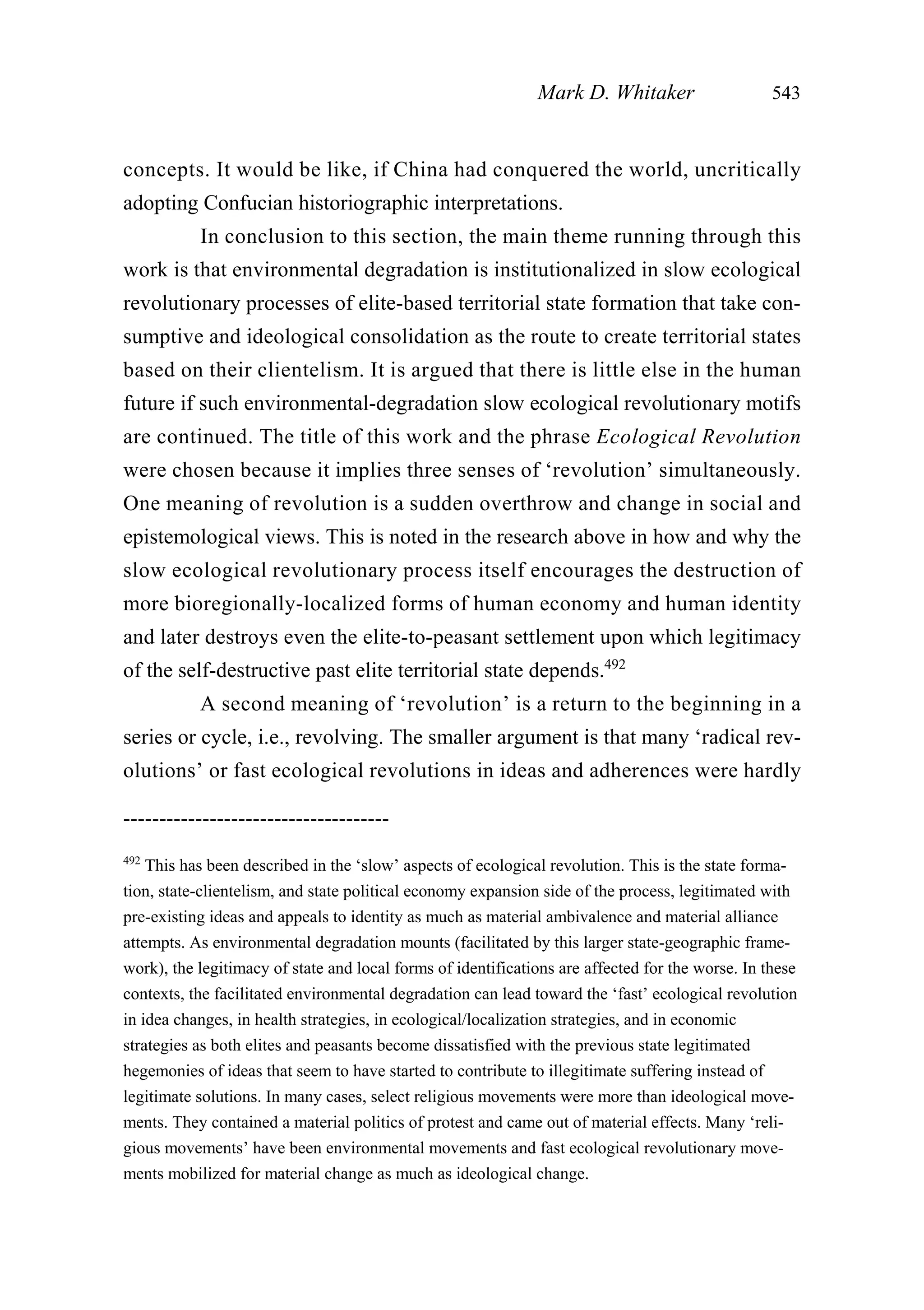 concepts. It would be like, if China had conquered the world, uncritically
adopting Confucian historiographic interpretations.
In conclusion to this section, the main theme running through this
work is that environmental degradation is institutionalized in slow ecological
revolutionary processes of elite-based territorial state formation that take con-
sumptive and ideological consolidation as the route to create territorial states
based on their clientelism. It is argued that there is little else in the human
future if such environmental-degradation slow ecological revolutionary motifs
are continued. The title of this work and the phrase Ecological Revolution
were chosen because it implies three senses of ‘revolution’ simultaneously.
One meaning of revolution is a sudden overthrow and change in social and
epistemological views. This is noted in the research above in how and why the
slow ecological revolutionary process itself encourages the destruction of
more bioregionally-localized forms of human economy and human identity
and later destroys even the elite-to-peasant settlement upon which legitimacy
of the self-destructive past elite territorial state depends.492
A second meaning of ‘revolution’ is a return to the beginning in a
series or cycle, i.e., revolving. The smaller argument is that many ‘radical rev-
olutions’ or fast ecological revolutions in ideas and adherences were hardly
Mark D. Whitaker 543
-------------------------------------
492
This has been described in the ‘slow’ aspects of ecological revolution. This is the state forma-
tion, state-clientelism, and state political economy expansion side of the process, legitimated with
pre-existing ideas and appeals to identity as much as material ambivalence and material alliance
attempts. As environmental degradation mounts (facilitated by this larger state-geographic frame-
work), the legitimacy of state and local forms of identifications are affected for the worse. In these
contexts, the facilitated environmental degradation can lead toward the ‘fast’ ecological revolution
in idea changes, in health strategies, in ecological/localization strategies, and in economic
strategies as both elites and peasants become dissatisfied with the previous state legitimated
hegemonies of ideas that seem to have started to contribute to illegitimate suffering instead of
legitimate solutions. In many cases, select religious movements were more than ideological move-
ments. They contained a material politics of protest and came out of material effects. Many ‘reli-
gious movements’ have been environmental movements and fast ecological revolutionary move-
ments mobilized for material change as much as ideological change.
 