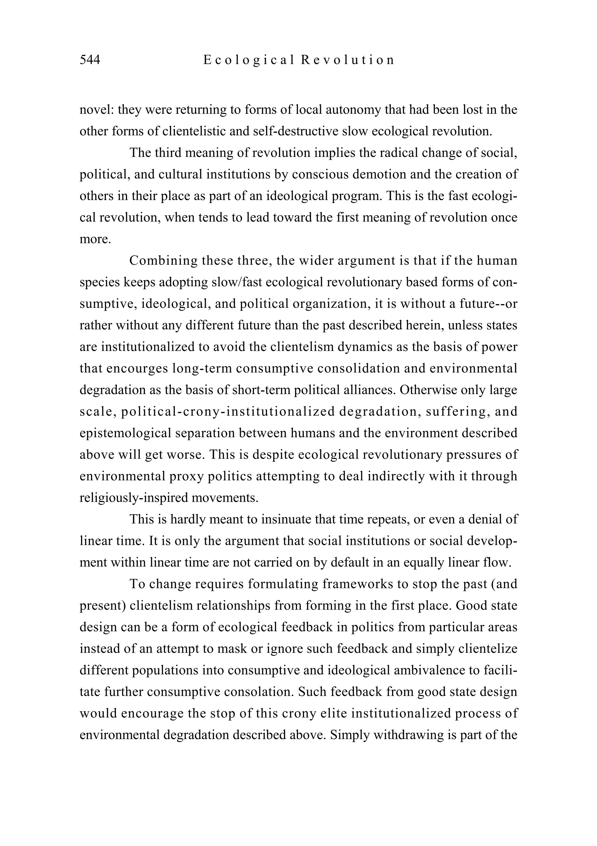 novel: they were returning to forms of local autonomy that had been lost in the
other forms of clientelistic and self-destructive slow ecological revolution.
The third meaning of revolution implies the radical change of social,
political, and cultural institutions by conscious demotion and the creation of
others in their place as part of an ideological program. This is the fast ecologi-
cal revolution, when tends to lead toward the first meaning of revolution once
more.
Combining these three, the wider argument is that if the human
species keeps adopting slow/fast ecological revolutionary based forms of con-
sumptive, ideological, and political organization, it is without a future--or
rather without any different future than the past described herein, unless states
are institutionalized to avoid the clientelism dynamics as the basis of power
that encourges long-term consumptive consolidation and environmental
degradation as the basis of short-term political alliances. Otherwise only large
scale, political-crony-institutionalized degradation, suffering, and
epistemological separation between humans and the environment described
above will get worse. This is despite ecological revolutionary pressures of
environmental proxy politics attempting to deal indirectly with it through
religiously-inspired movements.
This is hardly meant to insinuate that time repeats, or even a denial of
linear time. It is only the argument that social institutions or social develop-
ment within linear time are not carried on by default in an equally linear flow.
To change requires formulating frameworks to stop the past (and
present) clientelism relationships from forming in the first place. Good state
design can be a form of ecological feedback in politics from particular areas
instead of an attempt to mask or ignore such feedback and simply clientelize
different populations into consumptive and ideological ambivalence to facili-
tate further consumptive consolation. Such feedback from good state design
would encourage the stop of this crony elite institutionalized process of
environmental degradation described above. Simply withdrawing is part of the
544 E c o l o g i c a l R e v o l u t i o n
 