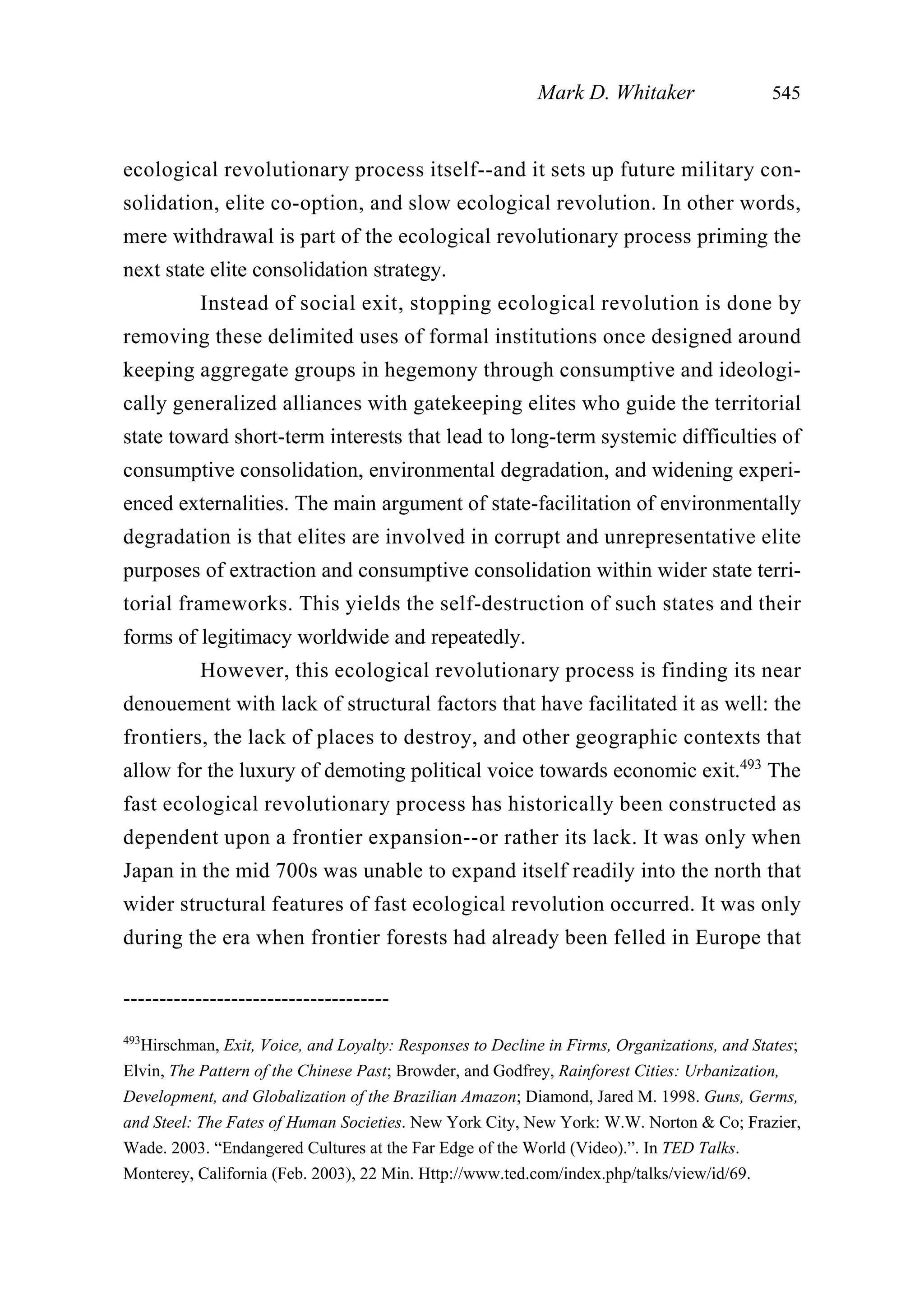 ecological revolutionary process itself--and it sets up future military con-
solidation, elite co-option, and slow ecological revolution. In other words,
mere withdrawal is part of the ecological revolutionary process priming the
next state elite consolidation strategy.
Instead of social exit, stopping ecological revolution is done by
removing these delimited uses of formal institutions once designed around
keeping aggregate groups in hegemony through consumptive and ideologi-
cally generalized alliances with gatekeeping elites who guide the territorial
state toward short-term interests that lead to long-term systemic difficulties of
consumptive consolidation, environmental degradation, and widening experi-
enced externalities. The main argument of state-facilitation of environmentally
degradation is that elites are involved in corrupt and unrepresentative elite
purposes of extraction and consumptive consolidation within wider state terri-
torial frameworks. This yields the self-destruction of such states and their
forms of legitimacy worldwide and repeatedly.
However, this ecological revolutionary process is finding its near
denouement with lack of structural factors that have facilitated it as well: the
frontiers, the lack of places to destroy, and other geographic contexts that
allow for the luxury of demoting political voice towards economic exit.493
The
fast ecological revolutionary process has historically been constructed as
dependent upon a frontier expansion--or rather its lack. It was only when
Japan in the mid 700s was unable to expand itself readily into the north that
wider structural features of fast ecological revolution occurred. It was only
during the era when frontier forests had already been felled in Europe that
Mark D. Whitaker 545
-------------------------------------
493
Hirschman, Exit, Voice, and Loyalty: Responses to Decline in Firms, Organizations, and States;
Elvin, The Pattern of the Chinese Past; Browder, and Godfrey, Rainforest Cities: Urbanization,
Development, and Globalization of the Brazilian Amazon; Diamond, Jared M. 1998. Guns, Germs,
and Steel: The Fates of Human Societies. New York City, New York: W.W. Norton & Co; Frazier,
Wade. 2003. “Endangered Cultures at the Far Edge of the World (Video).”. In TED Talks.
Monterey, California (Feb. 2003), 22 Min. Http://www.ted.com/index.php/talks/view/id/69.
 