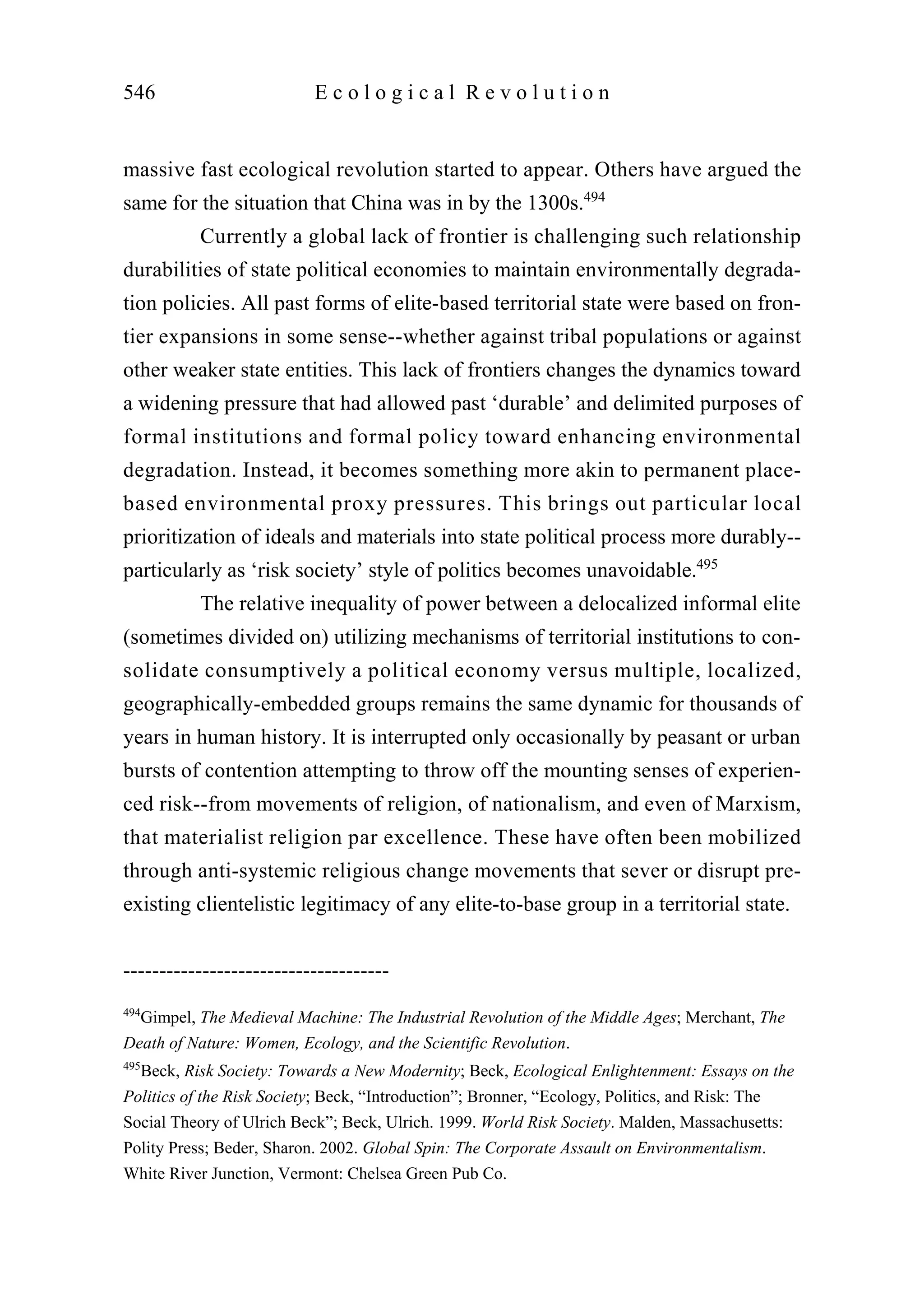 massive fast ecological revolution started to appear. Others have argued the
same for the situation that China was in by the 1300s.494
Currently a global lack of frontier is challenging such relationship
durabilities of state political economies to maintain environmentally degrada-
tion policies. All past forms of elite-based territorial state were based on fron-
tier expansions in some sense--whether against tribal populations or against
other weaker state entities. This lack of frontiers changes the dynamics toward
a widening pressure that had allowed past ‘durable’ and delimited purposes of
formal institutions and formal policy toward enhancing environmental
degradation. Instead, it becomes something more akin to permanent place-
based environmental proxy pressures. This brings out particular local
prioritization of ideals and materials into state political process more durably--
particularly as ‘risk society’ style of politics becomes unavoidable.495
The relative inequality of power between a delocalized informal elite
(sometimes divided on) utilizing mechanisms of territorial institutions to con-
solidate consumptively a political economy versus multiple, localized,
geographically-embedded groups remains the same dynamic for thousands of
years in human history. It is interrupted only occasionally by peasant or urban
bursts of contention attempting to throw off the mounting senses of experien-
ced risk--from movements of religion, of nationalism, and even of Marxism,
that materialist religion par excellence. These have often been mobilized
through anti-systemic religious change movements that sever or disrupt pre-
existing clientelistic legitimacy of any elite-to-base group in a territorial state.
546 E c o l o g i c a l R e v o l u t i o n
-------------------------------------
494
Gimpel, The Medieval Machine: The Industrial Revolution of the Middle Ages; Merchant, The
Death of Nature: Women, Ecology, and the Scientific Revolution.
495
Beck, Risk Society: Towards a New Modernity; Beck, Ecological Enlightenment: Essays on the
Politics of the Risk Society; Beck, “Introduction”; Bronner, “Ecology, Politics, and Risk: The
Social Theory of Ulrich Beck”; Beck, Ulrich. 1999. World Risk Society. Malden, Massachusetts:
Polity Press; Beder, Sharon. 2002. Global Spin: The Corporate Assault on Environmentalism.
White River Junction, Vermont: Chelsea Green Pub Co.
 
