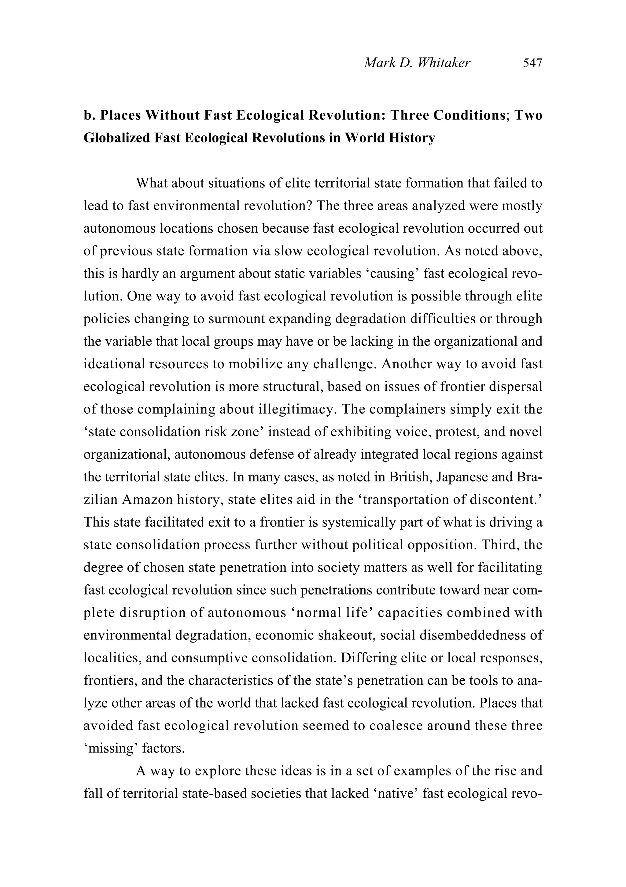 b. Places Without Fast Ecological Revolution: Three Conditions; Two
Globalized Fast Ecological Revolutions in World History
What about situations of elite territorial state formation that failed to
lead to fast environmental revolution? The three areas analyzed were mostly
autonomous locations chosen because fast ecological revolution occurred out
of previous state formation via slow ecological revolution. As noted above,
this is hardly an argument about static variables ‘causing’ fast ecological revo-
lution. One way to avoid fast ecological revolution is possible through elite
policies changing to surmount expanding degradation difficulties or through
the variable that local groups may have or be lacking in the organizational and
ideational resources to mobilize any challenge. Another way to avoid fast
ecological revolution is more structural, based on issues of frontier dispersal
of those complaining about illegitimacy. The complainers simply exit the
‘state consolidation risk zone’ instead of exhibiting voice, protest, and novel
organizational, autonomous defense of already integrated local regions against
the territorial state elites. In many cases, as noted in British, Japanese and Bra-
zilian Amazon history, state elites aid in the ‘transportation of discontent.’
This state facilitated exit to a frontier is systemically part of what is driving a
state consolidation process further without political opposition. Third, the
degree of chosen state penetration into society matters as well for facilitating
fast ecological revolution since such penetrations contribute toward near com-
plete disruption of autonomous ‘normal life’ capacities combined with
environmental degradation, economic shakeout, social disembeddedness of
localities, and consumptive consolidation. Differing elite or local responses,
frontiers, and the characteristics of the state’s penetration can be tools to ana-
lyze other areas of the world that lacked fast ecological revolution. Places that
avoided fast ecological revolution seemed to coalesce around these three
‘missing’ factors.
A way to explore these ideas is in a set of examples of the rise and
fall of territorial state-based societies that lacked ‘native’ fast ecological revo-
Mark D. Whitaker 547
 
