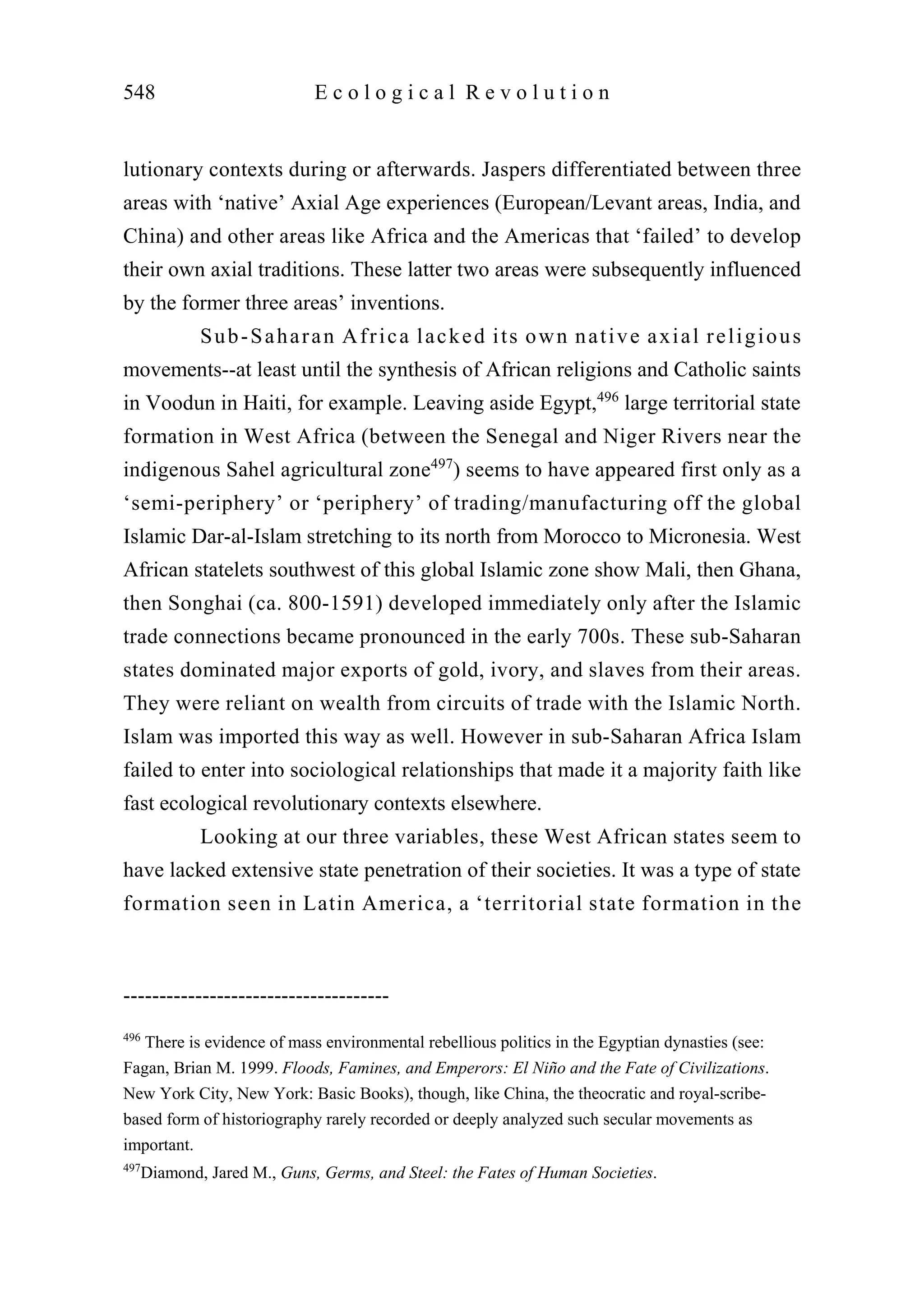 lutionary contexts during or afterwards. Jaspers differentiated between three
areas with ‘native’ Axial Age experiences (European/Levant areas, India, and
China) and other areas like Africa and the Americas that ‘failed’ to develop
their own axial traditions. These latter two areas were subsequently influenced
by the former three areas’ inventions.
Sub-Saharan Africa lacked its own native axial religious
movements--at least until the synthesis of African religions and Catholic saints
in Voodun in Haiti, for example. Leaving aside Egypt,496
large territorial state
formation in West Africa (between the Senegal and Niger Rivers near the
indigenous Sahel agricultural zone497
) seems to have appeared first only as a
‘semi-periphery’ or ‘periphery’ of trading/manufacturing off the global
Islamic Dar-al-Islam stretching to its north from Morocco to Micronesia. West
African statelets southwest of this global Islamic zone show Mali, then Ghana,
then Songhai (ca. 800-1591) developed immediately only after the Islamic
trade connections became pronounced in the early 700s. These sub-Saharan
states dominated major exports of gold, ivory, and slaves from their areas.
They were reliant on wealth from circuits of trade with the Islamic North.
Islam was imported this way as well. However in sub-Saharan Africa Islam
failed to enter into sociological relationships that made it a majority faith like
fast ecological revolutionary contexts elsewhere.
Looking at our three variables, these West African states seem to
have lacked extensive state penetration of their societies. It was a type of state
formation seen in Latin America, a ‘territorial state formation in the
548 E c o l o g i c a l R e v o l u t i o n
-------------------------------------
496
There is evidence of mass environmental rebellious politics in the Egyptian dynasties (see:
Fagan, Brian M. 1999. Floods, Famines, and Emperors: El Niño and the Fate of Civilizations.
New York City, New York: Basic Books), though, like China, the theocratic and royal-scribe-
based form of historiography rarely recorded or deeply analyzed such secular movements as
important.
497
Diamond, Jared M., Guns, Germs, and Steel: the Fates of Human Societies.
 
