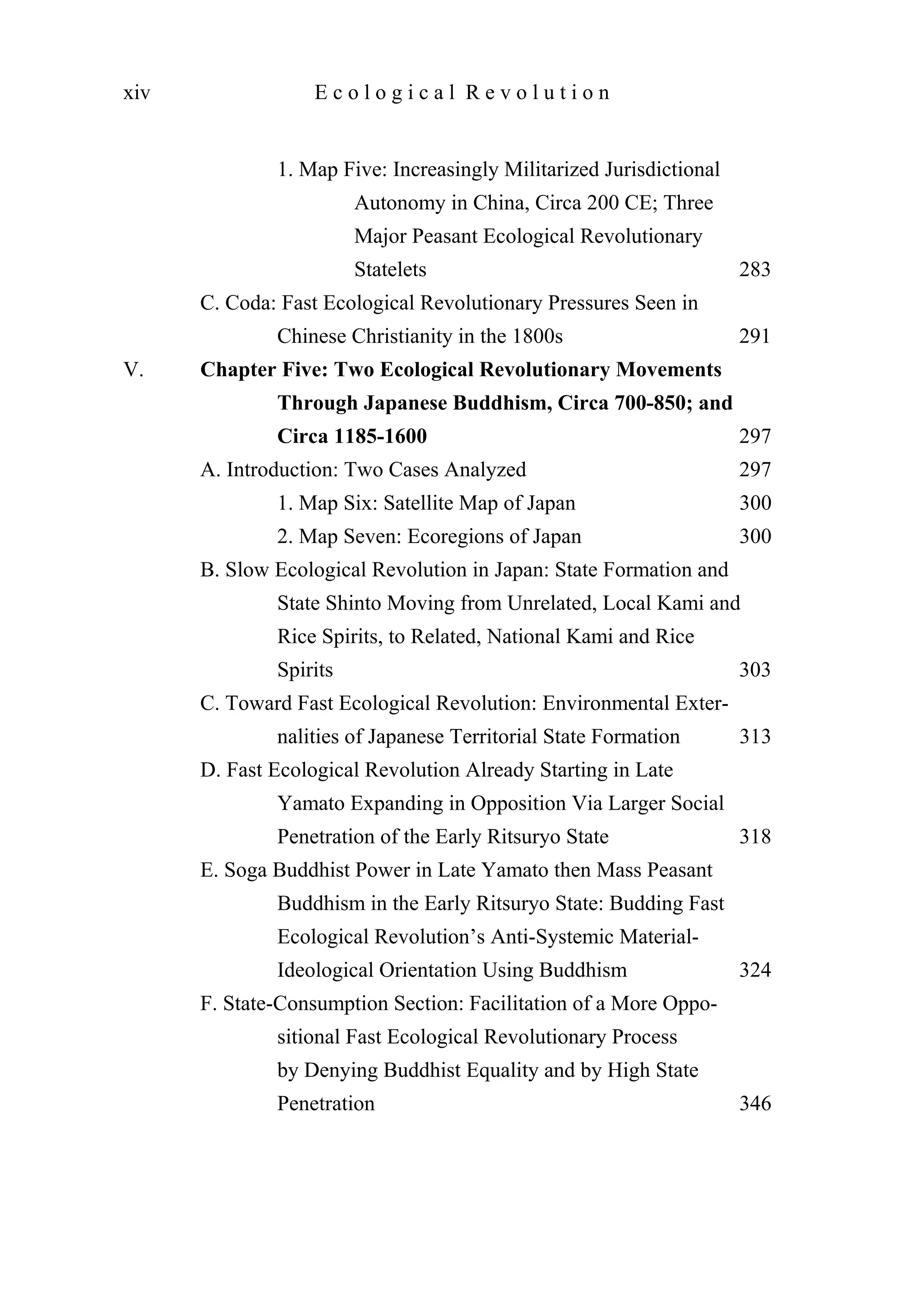 1. Map Five: Increasingly Militarized Jurisdictional
Autonomy in China, Circa 200 CE; Three
Major Peasant Ecological Revolutionary
Statelets 283
C. Coda: Fast Ecological Revolutionary Pressures Seen in
Chinese Christianity in the 1800s 291
V. Chapter Five: Two Ecological Revolutionary Movements
Through Japanese Buddhism, Circa 700-850; and
Circa 1185-1600 297
A. Introduction: Two Cases Analyzed 297
1. Map Six: Satellite Map of Japan 300
2. Map Seven: Ecoregions of Japan 300
B. Slow Ecological Revolution in Japan: State Formation and
State Shinto Moving from Unrelated, Local Kami and
Rice Spirits, to Related, National Kami and Rice
Spirits 303
C. Toward Fast Ecological Revolution: Environmental Exter-
nalities of Japanese Territorial State Formation 313
D. Fast Ecological Revolution Already Starting in Late
Yamato Expanding in Opposition Via Larger Social
Penetration of the Early Ritsuryo State 318
E. Soga Buddhist Power in Late Yamato then Mass Peasant
Buddhism in the Early Ritsuryo State: Budding Fast
Ecological Revolution’s Anti-Systemic Material-
Ideological Orientation Using Buddhism 324
F. State-Consumption Section: Facilitation of a More Oppo-
sitional Fast Ecological Revolutionary Process
by Denying Buddhist Equality and by High State
Penetration 346
xiv E c o l o g i c a l R e v o l u t i o n
 