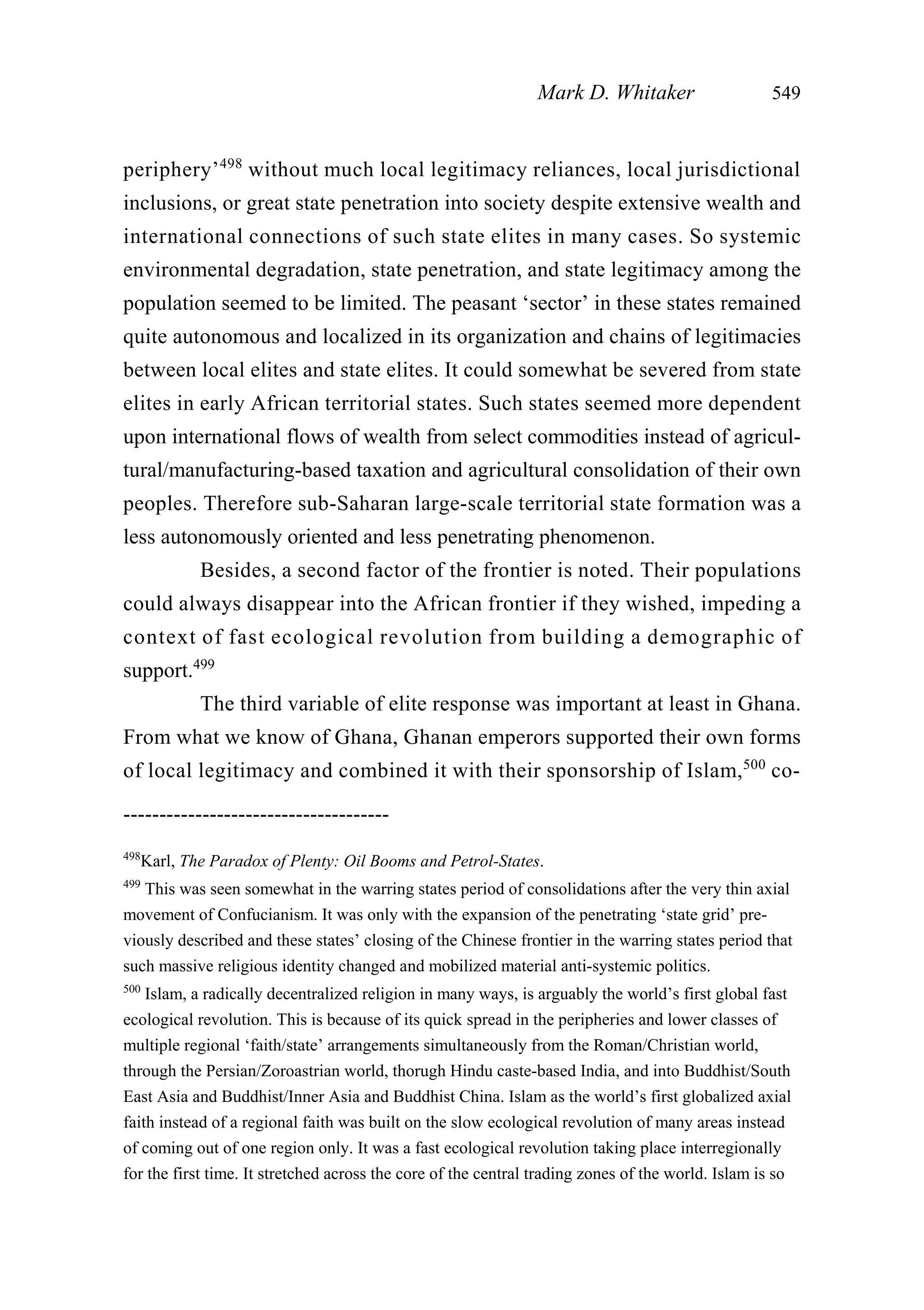 periphery’498
without much local legitimacy reliances, local jurisdictional
inclusions, or great state penetration into society despite extensive wealth and
international connections of such state elites in many cases. So systemic
environmental degradation, state penetration, and state legitimacy among the
population seemed to be limited. The peasant ‘sector’ in these states remained
quite autonomous and localized in its organization and chains of legitimacies
between local elites and state elites. It could somewhat be severed from state
elites in early African territorial states. Such states seemed more dependent
upon international flows of wealth from select commodities instead of agricul-
tural/manufacturing-based taxation and agricultural consolidation of their own
peoples. Therefore sub-Saharan large-scale territorial state formation was a
less autonomously oriented and less penetrating phenomenon.
Besides, a second factor of the frontier is noted. Their populations
could always disappear into the African frontier if they wished, impeding a
context of fast ecological revolution from building a demographic of
support.499
The third variable of elite response was important at least in Ghana.
From what we know of Ghana, Ghanan emperors supported their own forms
of local legitimacy and combined it with their sponsorship of Islam,500
co-
Mark D. Whitaker 549
-------------------------------------
498
Karl, The Paradox of Plenty: Oil Booms and Petrol-States.
499
This was seen somewhat in the warring states period of consolidations after the very thin axial
movement of Confucianism. It was only with the expansion of the penetrating ‘state grid’ pre-
viously described and these states’ closing of the Chinese frontier in the warring states period that
such massive religious identity changed and mobilized material anti-systemic politics.
500
Islam, a radically decentralized religion in many ways, is arguably the world’s first global fast
ecological revolution. This is because of its quick spread in the peripheries and lower classes of
multiple regional ‘faith/state’ arrangements simultaneously from the Roman/Christian world,
through the Persian/Zoroastrian world, thorugh Hindu caste-based India, and into Buddhist/South
East Asia and Buddhist/Inner Asia and Buddhist China. Islam as the world’s first globalized axial
faith instead of a regional faith was built on the slow ecological revolution of many areas instead
of coming out of one region only. It was a fast ecological revolution taking place interregionally
for the first time. It stretched across the core of the central trading zones of the world. Islam is so
 