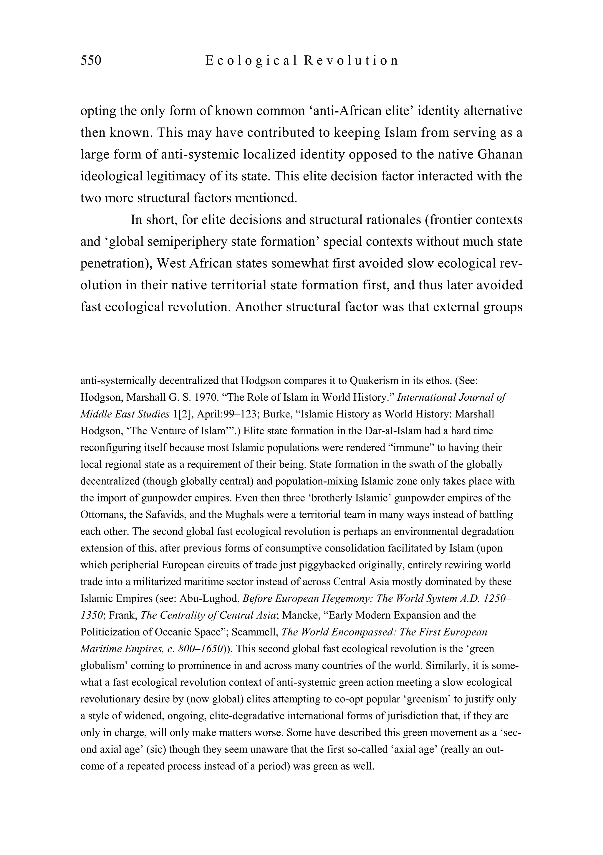 opting the only form of known common ‘anti-African elite’ identity alternative
then known. This may have contributed to keeping Islam from serving as a
large form of anti-systemic localized identity opposed to the native Ghanan
ideological legitimacy of its state. This elite decision factor interacted with the
two more structural factors mentioned.
In short, for elite decisions and structural rationales (frontier contexts
and ‘global semiperiphery state formation’ special contexts without much state
penetration), West African states somewhat first avoided slow ecological rev-
olution in their native territorial state formation first, and thus later avoided
fast ecological revolution. Another structural factor was that external groups
550 E c o l o g i c a l R e v o l u t i o n
anti-systemically decentralized that Hodgson compares it to Quakerism in its ethos. (See:
Hodgson, Marshall G. S. 1970. “The Role of Islam in World History.” International Journal of
Middle East Studies 1[2], April:99–123; Burke, “Islamic History as World History: Marshall
Hodgson, ‘The Venture of Islam’”.) Elite state formation in the Dar-al-Islam had a hard time
reconfiguring itself because most Islamic populations were rendered “immune” to having their
local regional state as a requirement of their being. State formation in the swath of the globally
decentralized (though globally central) and population-mixing Islamic zone only takes place with
the import of gunpowder empires. Even then three ‘brotherly Islamic’ gunpowder empires of the
Ottomans, the Safavids, and the Mughals were a territorial team in many ways instead of battling
each other. The second global fast ecological revolution is perhaps an environmental degradation
extension of this, after previous forms of consumptive consolidation facilitated by Islam (upon
which peripherial European circuits of trade just piggybacked originally, entirely rewiring world
trade into a militarized maritime sector instead of across Central Asia mostly dominated by these
Islamic Empires (see: Abu-Lughod, Before European Hegemony: The World System A.D. 1250–
1350; Frank, The Centrality of Central Asia; Mancke, “Early Modern Expansion and the
Politicization of Oceanic Space”; Scammell, The World Encompassed: The First European
Maritime Empires, c. 800–1650)). This second global fast ecological revolution is the ‘green
globalism’ coming to prominence in and across many countries of the world. Similarly, it is some-
what a fast ecological revolution context of anti-systemic green action meeting a slow ecological
revolutionary desire by (now global) elites attempting to co-opt popular ‘greenism’ to justify only
a style of widened, ongoing, elite-degradative international forms of jurisdiction that, if they are
only in charge, will only make matters worse. Some have described this green movement as a ‘sec-
ond axial age’ (sic) though they seem unaware that the first so-called ‘axial age’ (really an out-
come of a repeated process instead of a period) was green as well.
 