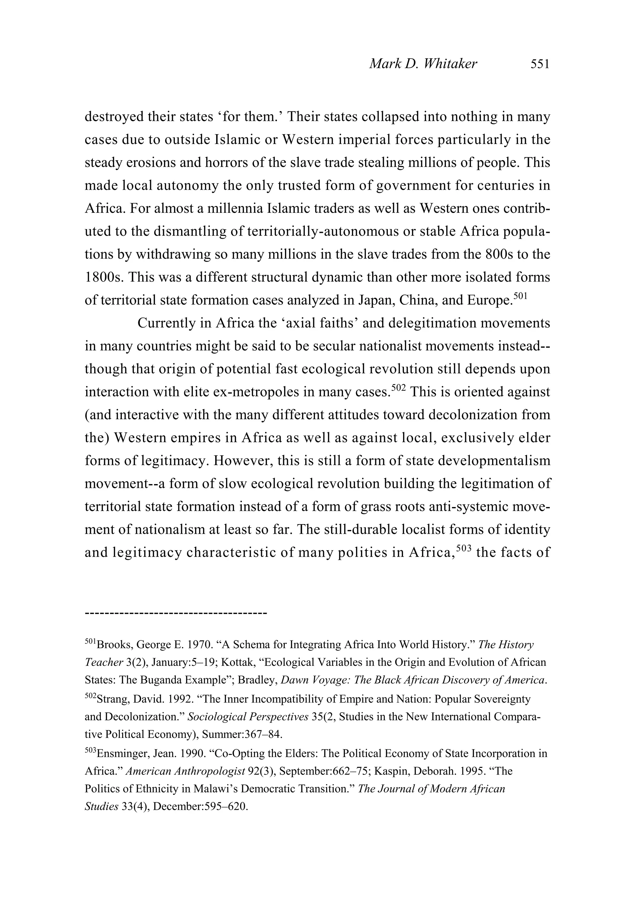 destroyed their states ‘for them.’ Their states collapsed into nothing in many
cases due to outside Islamic or Western imperial forces particularly in the
steady erosions and horrors of the slave trade stealing millions of people. This
made local autonomy the only trusted form of government for centuries in
Africa. For almost a millennia Islamic traders as well as Western ones contrib-
uted to the dismantling of territorially-autonomous or stable Africa popula-
tions by withdrawing so many millions in the slave trades from the 800s to the
1800s. This was a different structural dynamic than other more isolated forms
of territorial state formation cases analyzed in Japan, China, and Europe.501
Currently in Africa the ‘axial faiths’ and delegitimation movements
in many countries might be said to be secular nationalist movements instead--
though that origin of potential fast ecological revolution still depends upon
interaction with elite ex-metropoles in many cases.502
This is oriented against
(and interactive with the many different attitudes toward decolonization from
the) Western empires in Africa as well as against local, exclusively elder
forms of legitimacy. However, this is still a form of state developmentalism
movement--a form of slow ecological revolution building the legitimation of
territorial state formation instead of a form of grass roots anti-systemic move-
ment of nationalism at least so far. The still-durable localist forms of identity
and legitimacy characteristic of many polities in Africa,503
the facts of
Mark D. Whitaker 551
-------------------------------------
501
Brooks, George E. 1970. “A Schema for Integrating Africa Into World History.” The History
Teacher 3(2), January:5–19; Kottak, “Ecological Variables in the Origin and Evolution of African
States: The Buganda Example”; Bradley, Dawn Voyage: The Black African Discovery of America.
502
Strang, David. 1992. “The Inner Incompatibility of Empire and Nation: Popular Sovereignty
and Decolonization.” Sociological Perspectives 35(2, Studies in the New International Compara-
tive Political Economy), Summer:367–84.
503
Ensminger, Jean. 1990. “Co-Opting the Elders: The Political Economy of State Incorporation in
Africa.” American Anthropologist 92(3), September:662–75; Kaspin, Deborah. 1995. “The
Politics of Ethnicity in Malawi’s Democratic Transition.” The Journal of Modern African
Studies 33(4), December:595–620.
 