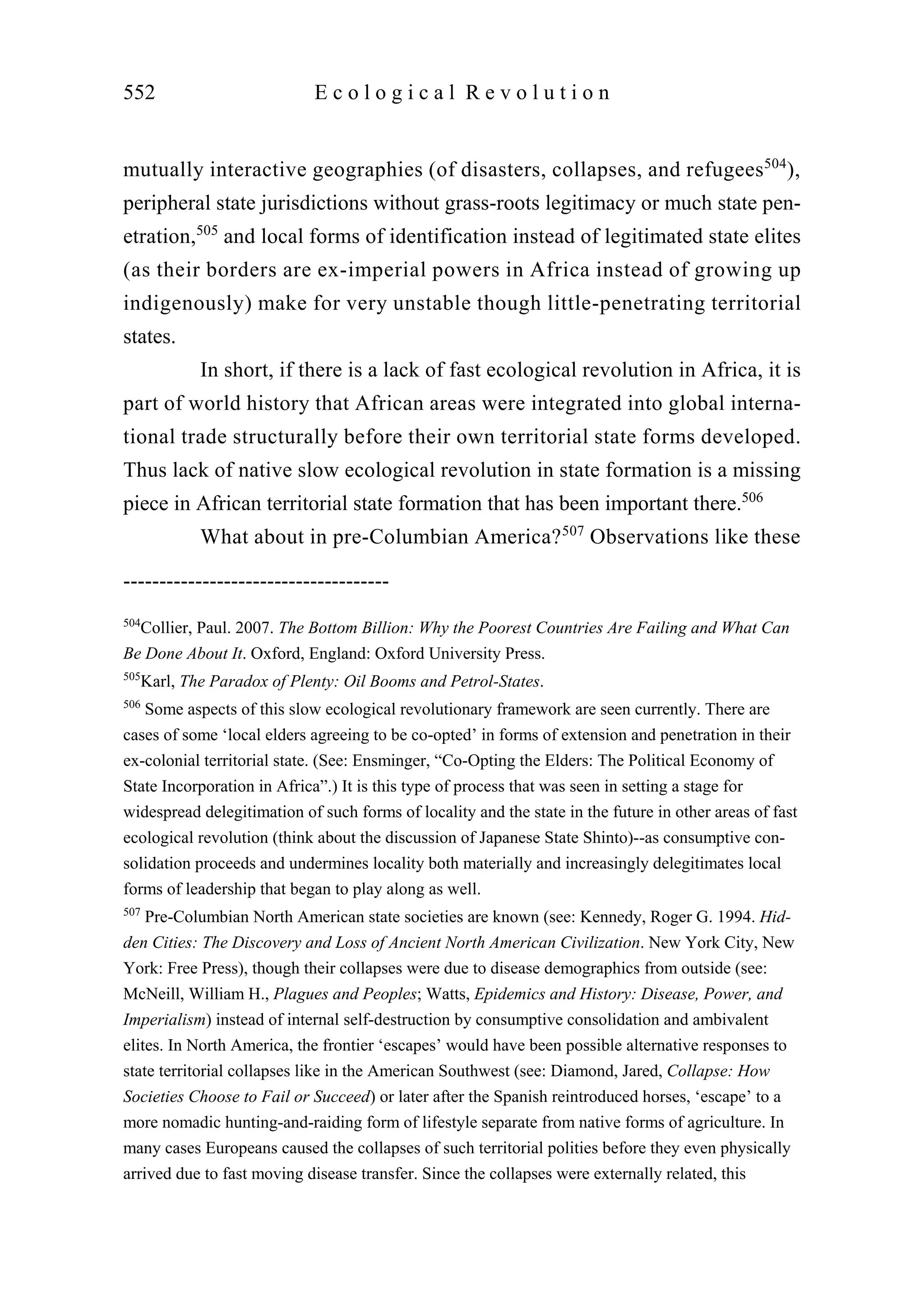 mutually interactive geographies (of disasters, collapses, and refugees504
),
peripheral state jurisdictions without grass-roots legitimacy or much state pen-
etration,505
and local forms of identification instead of legitimated state elites
(as their borders are ex-imperial powers in Africa instead of growing up
indigenously) make for very unstable though little-penetrating territorial
states.
In short, if there is a lack of fast ecological revolution in Africa, it is
part of world history that African areas were integrated into global interna-
tional trade structurally before their own territorial state forms developed.
Thus lack of native slow ecological revolution in state formation is a missing
piece in African territorial state formation that has been important there.506
What about in pre-Columbian America?507
Observations like these
552 E c o l o g i c a l R e v o l u t i o n
-------------------------------------
504
Collier, Paul. 2007. The Bottom Billion: Why the Poorest Countries Are Failing and What Can
Be Done About It. Oxford, England: Oxford University Press.
505
Karl, The Paradox of Plenty: Oil Booms and Petrol-States.
506
Some aspects of this slow ecological revolutionary framework are seen currently. There are
cases of some ‘local elders agreeing to be co-opted’ in forms of extension and penetration in their
ex-colonial territorial state. (See: Ensminger, “Co-Opting the Elders: The Political Economy of
State Incorporation in Africa”.) It is this type of process that was seen in setting a stage for
widespread delegitimation of such forms of locality and the state in the future in other areas of fast
ecological revolution (think about the discussion of Japanese State Shinto)--as consumptive con-
solidation proceeds and undermines locality both materially and increasingly delegitimates local
forms of leadership that began to play along as well.
507
Pre-Columbian North American state societies are known (see: Kennedy, Roger G. 1994. Hid-
den Cities: The Discovery and Loss of Ancient North American Civilization. New York City, New
York: Free Press), though their collapses were due to disease demographics from outside (see:
McNeill, William H., Plagues and Peoples; Watts, Epidemics and History: Disease, Power, and
Imperialism) instead of internal self-destruction by consumptive consolidation and ambivalent
elites. In North America, the frontier ‘escapes’ would have been possible alternative responses to
state territorial collapses like in the American Southwest (see: Diamond, Jared, Collapse: How
Societies Choose to Fail or Succeed) or later after the Spanish reintroduced horses, ‘escape’ to a
more nomadic hunting-and-raiding form of lifestyle separate from native forms of agriculture. In
many cases Europeans caused the collapses of such territorial polities before they even physically
arrived due to fast moving disease transfer. Since the collapses were externally related, this
 