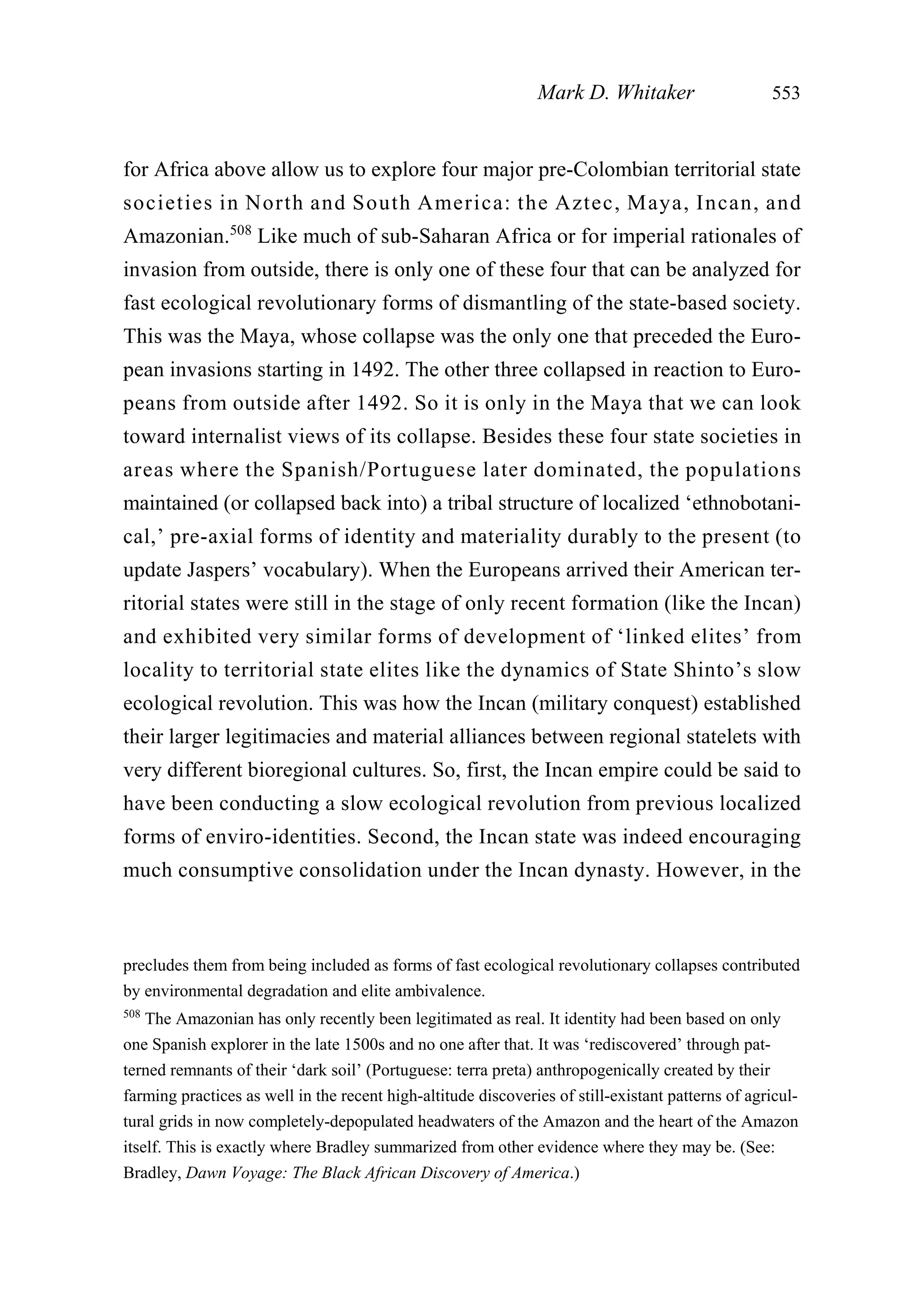 for Africa above allow us to explore four major pre-Colombian territorial state
societies in North and South America: the Aztec, Maya, Incan, and
Amazonian.508
Like much of sub-Saharan Africa or for imperial rationales of
invasion from outside, there is only one of these four that can be analyzed for
fast ecological revolutionary forms of dismantling of the state-based society.
This was the Maya, whose collapse was the only one that preceded the Euro-
pean invasions starting in 1492. The other three collapsed in reaction to Euro-
peans from outside after 1492. So it is only in the Maya that we can look
toward internalist views of its collapse. Besides these four state societies in
areas where the Spanish/Portuguese later dominated, the populations
maintained (or collapsed back into) a tribal structure of localized ‘ethnobotani-
cal,’ pre-axial forms of identity and materiality durably to the present (to
update Jaspers’ vocabulary). When the Europeans arrived their American ter-
ritorial states were still in the stage of only recent formation (like the Incan)
and exhibited very similar forms of development of ‘linked elites’ from
locality to territorial state elites like the dynamics of State Shinto’s slow
ecological revolution. This was how the Incan (military conquest) established
their larger legitimacies and material alliances between regional statelets with
very different bioregional cultures. So, first, the Incan empire could be said to
have been conducting a slow ecological revolution from previous localized
forms of enviro-identities. Second, the Incan state was indeed encouraging
much consumptive consolidation under the Incan dynasty. However, in the
Mark D. Whitaker 553
precludes them from being included as forms of fast ecological revolutionary collapses contributed
by environmental degradation and elite ambivalence.
508
The Amazonian has only recently been legitimated as real. It identity had been based on only
one Spanish explorer in the late 1500s and no one after that. It was ‘rediscovered’ through pat-
terned remnants of their ‘dark soil’ (Portuguese: terra preta) anthropogenically created by their
farming practices as well in the recent high-altitude discoveries of still-existant patterns of agricul-
tural grids in now completely-depopulated headwaters of the Amazon and the heart of the Amazon
itself. This is exactly where Bradley summarized from other evidence where they may be. (See:
Bradley, Dawn Voyage: The Black African Discovery of America.)
 