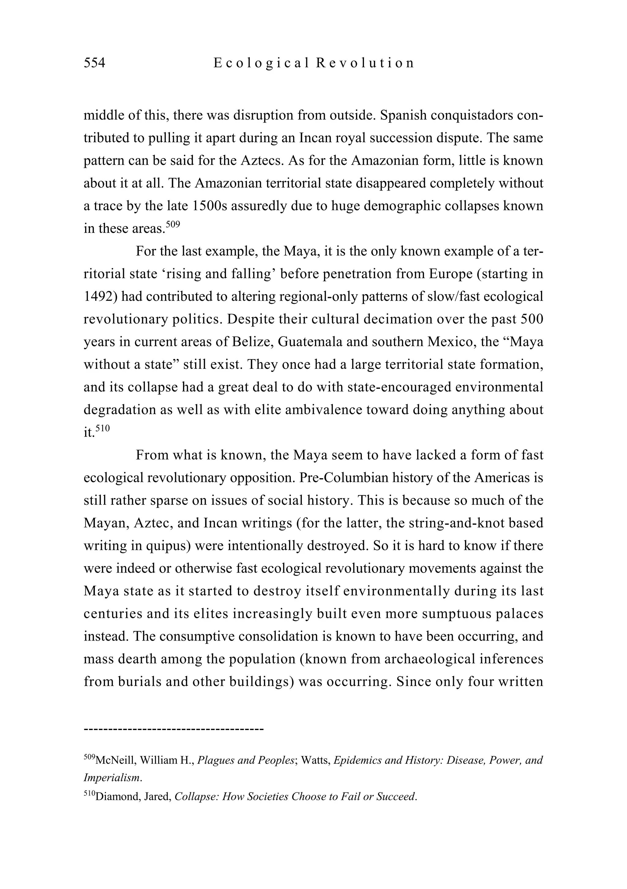 middle of this, there was disruption from outside. Spanish conquistadors con-
tributed to pulling it apart during an Incan royal succession dispute. The same
pattern can be said for the Aztecs. As for the Amazonian form, little is known
about it at all. The Amazonian territorial state disappeared completely without
a trace by the late 1500s assuredly due to huge demographic collapses known
in these areas.509
For the last example, the Maya, it is the only known example of a ter-
ritorial state ‘rising and falling’ before penetration from Europe (starting in
1492) had contributed to altering regional-only patterns of slow/fast ecological
revolutionary politics. Despite their cultural decimation over the past 500
years in current areas of Belize, Guatemala and southern Mexico, the “Maya
without a state” still exist. They once had a large territorial state formation,
and its collapse had a great deal to do with state-encouraged environmental
degradation as well as with elite ambivalence toward doing anything about
it.510
From what is known, the Maya seem to have lacked a form of fast
ecological revolutionary opposition. Pre-Columbian history of the Americas is
still rather sparse on issues of social history. This is because so much of the
Mayan, Aztec, and Incan writings (for the latter, the string-and-knot based
writing in quipus) were intentionally destroyed. So it is hard to know if there
were indeed or otherwise fast ecological revolutionary movements against the
Maya state as it started to destroy itself environmentally during its last
centuries and its elites increasingly built even more sumptuous palaces
instead. The consumptive consolidation is known to have been occurring, and
mass dearth among the population (known from archaeological inferences
from burials and other buildings) was occurring. Since only four written
554 E c o l o g i c a l R e v o l u t i o n
-------------------------------------
509
McNeill, William H., Plagues and Peoples; Watts, Epidemics and History: Disease, Power, and
Imperialism.
510
Diamond, Jared, Collapse: How Societies Choose to Fail or Succeed.
 