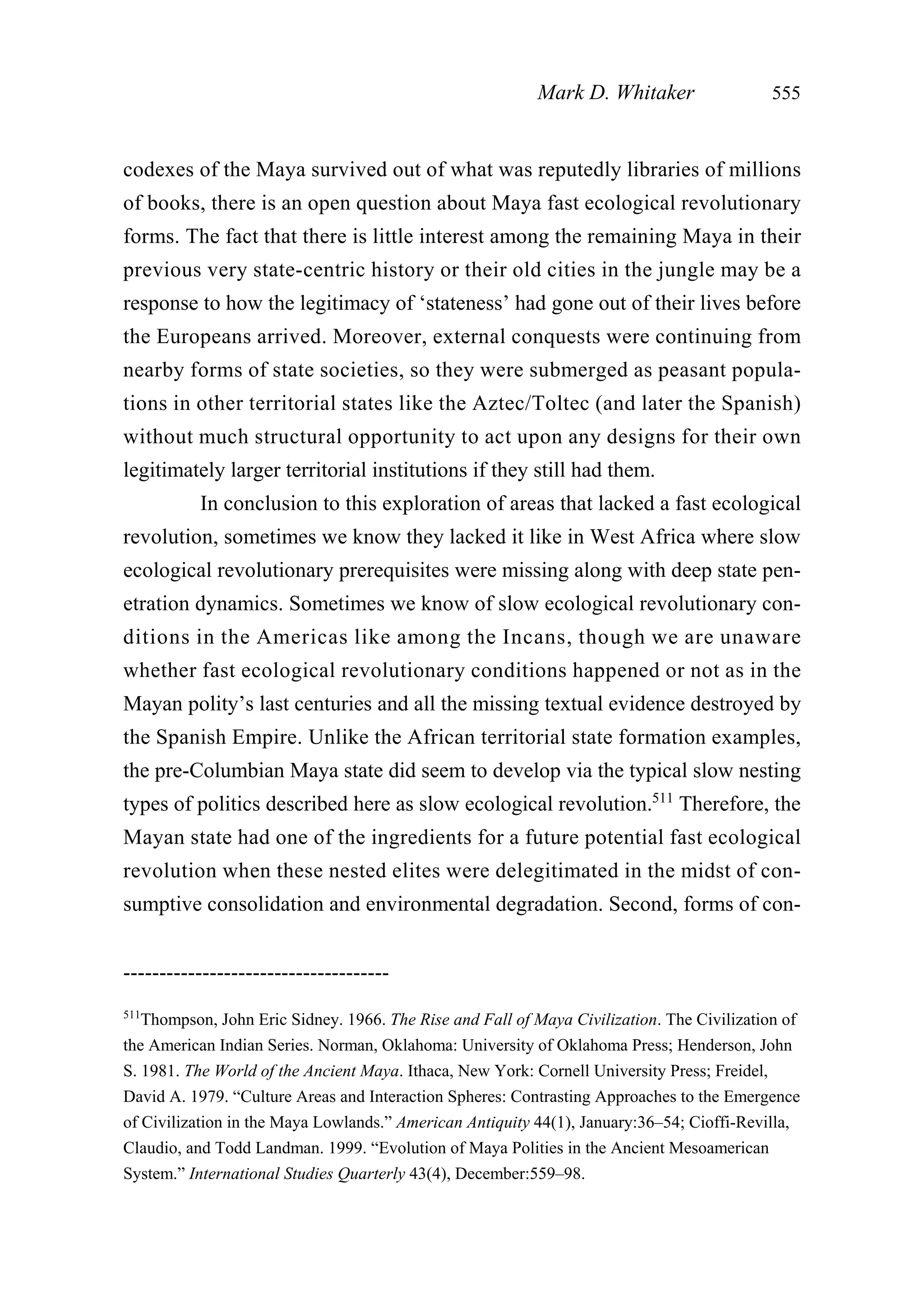 codexes of the Maya survived out of what was reputedly libraries of millions
of books, there is an open question about Maya fast ecological revolutionary
forms. The fact that there is little interest among the remaining Maya in their
previous very state-centric history or their old cities in the jungle may be a
response to how the legitimacy of ‘stateness’ had gone out of their lives before
the Europeans arrived. Moreover, external conquests were continuing from
nearby forms of state societies, so they were submerged as peasant popula-
tions in other territorial states like the Aztec/Toltec (and later the Spanish)
without much structural opportunity to act upon any designs for their own
legitimately larger territorial institutions if they still had them.
In conclusion to this exploration of areas that lacked a fast ecological
revolution, sometimes we know they lacked it like in West Africa where slow
ecological revolutionary prerequisites were missing along with deep state pen-
etration dynamics. Sometimes we know of slow ecological revolutionary con-
ditions in the Americas like among the Incans, though we are unaware
whether fast ecological revolutionary conditions happened or not as in the
Mayan polity’s last centuries and all the missing textual evidence destroyed by
the Spanish Empire. Unlike the African territorial state formation examples,
the pre-Columbian Maya state did seem to develop via the typical slow nesting
types of politics described here as slow ecological revolution.511
Therefore, the
Mayan state had one of the ingredients for a future potential fast ecological
revolution when these nested elites were delegitimated in the midst of con-
sumptive consolidation and environmental degradation. Second, forms of con-
Mark D. Whitaker 555
-------------------------------------
511
Thompson, John Eric Sidney. 1966. The Rise and Fall of Maya Civilization. The Civilization of
the American Indian Series. Norman, Oklahoma: University of Oklahoma Press; Henderson, John
S. 1981. The World of the Ancient Maya. Ithaca, New York: Cornell University Press; Freidel,
David A. 1979. “Culture Areas and Interaction Spheres: Contrasting Approaches to the Emergence
of Civilization in the Maya Lowlands.” American Antiquity 44(1), January:36–54; Cioffi-Revilla,
Claudio, and Todd Landman. 1999. “Evolution of Maya Polities in the Ancient Mesoamerican
System.” International Studies Quarterly 43(4), December:559–98.
 