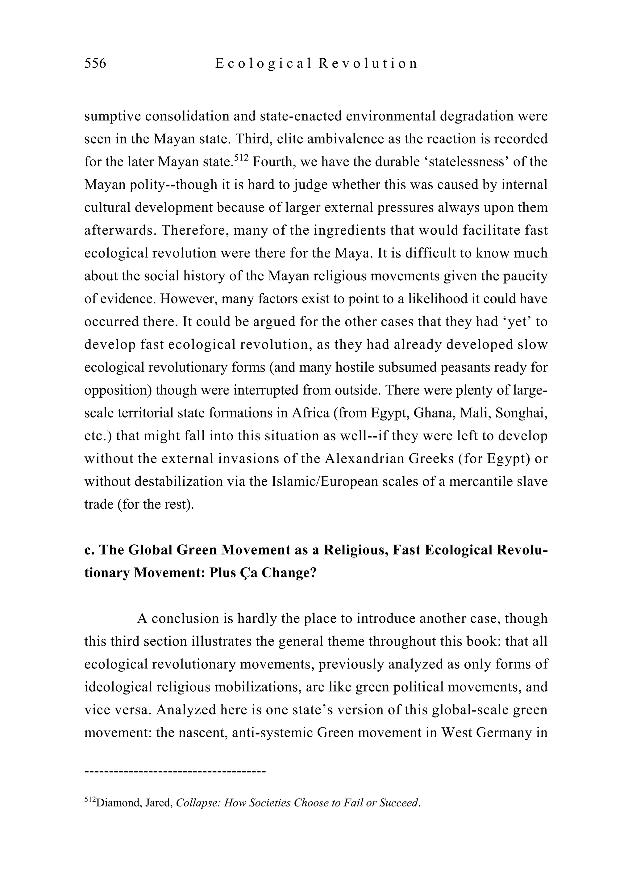 sumptive consolidation and state-enacted environmental degradation were
seen in the Mayan state. Third, elite ambivalence as the reaction is recorded
for the later Mayan state.512
Fourth, we have the durable ‘statelessness’ of the
Mayan polity--though it is hard to judge whether this was caused by internal
cultural development because of larger external pressures always upon them
afterwards. Therefore, many of the ingredients that would facilitate fast
ecological revolution were there for the Maya. It is difficult to know much
about the social history of the Mayan religious movements given the paucity
of evidence. However, many factors exist to point to a likelihood it could have
occurred there. It could be argued for the other cases that they had ‘yet’ to
develop fast ecological revolution, as they had already developed slow
ecological revolutionary forms (and many hostile subsumed peasants ready for
opposition) though were interrupted from outside. There were plenty of large-
scale territorial state formations in Africa (from Egypt, Ghana, Mali, Songhai,
etc.) that might fall into this situation as well--if they were left to develop
without the external invasions of the Alexandrian Greeks (for Egypt) or
without destabilization via the Islamic/European scales of a mercantile slave
trade (for the rest).
c. The Global Green Movement as a Religious, Fast Ecological Revolu-
tionary Movement: Plus Ça Change?
A conclusion is hardly the place to introduce another case, though
this third section illustrates the general theme throughout this book: that all
ecological revolutionary movements, previously analyzed as only forms of
ideological religious mobilizations, are like green political movements, and
vice versa. Analyzed here is one state’s version of this global-scale green
movement: the nascent, anti-systemic Green movement in West Germany in
556 E c o l o g i c a l R e v o l u t i o n
-------------------------------------
512
Diamond, Jared, Collapse: How Societies Choose to Fail or Succeed.
 