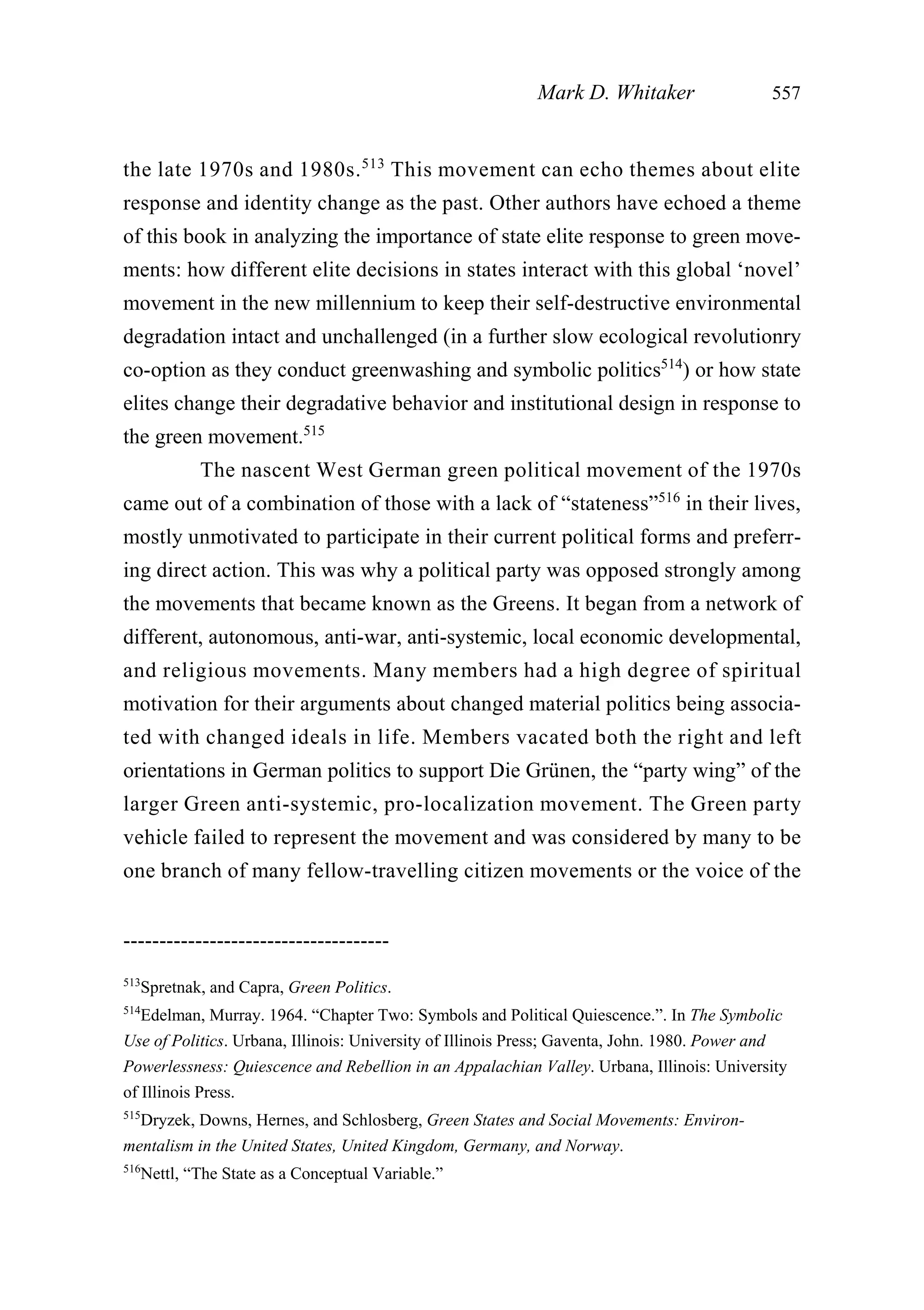 the late 1970s and 1980s.513
This movement can echo themes about elite
response and identity change as the past. Other authors have echoed a theme
of this book in analyzing the importance of state elite response to green move-
ments: how different elite decisions in states interact with this global ‘novel’
movement in the new millennium to keep their self-destructive environmental
degradation intact and unchallenged (in a further slow ecological revolutionry
co-option as they conduct greenwashing and symbolic politics514
) or how state
elites change their degradative behavior and institutional design in response to
the green movement.515
The nascent West German green political movement of the 1970s
came out of a combination of those with a lack of “stateness”516
in their lives,
mostly unmotivated to participate in their current political forms and preferr-
ing direct action. This was why a political party was opposed strongly among
the movements that became known as the Greens. It began from a network of
different, autonomous, anti-war, anti-systemic, local economic developmental,
and religious movements. Many members had a high degree of spiritual
motivation for their arguments about changed material politics being associa-
ted with changed ideals in life. Members vacated both the right and left
orientations in German politics to support Die Grünen, the “party wing” of the
larger Green anti-systemic, pro-localization movement. The Green party
vehicle failed to represent the movement and was considered by many to be
one branch of many fellow-travelling citizen movements or the voice of the
Mark D. Whitaker 557
-------------------------------------
513
Spretnak, and Capra, Green Politics.
514
Edelman, Murray. 1964. “Chapter Two: Symbols and Political Quiescence.”. In The Symbolic
Use of Politics. Urbana, Illinois: University of Illinois Press; Gaventa, John. 1980. Power and
Powerlessness: Quiescence and Rebellion in an Appalachian Valley. Urbana, Illinois: University
of Illinois Press.
515
Dryzek, Downs, Hernes, and Schlosberg, Green States and Social Movements: Environ-
mentalism in the United States, United Kingdom, Germany, and Norway.
516
Nettl, “The State as a Conceptual Variable.”
 