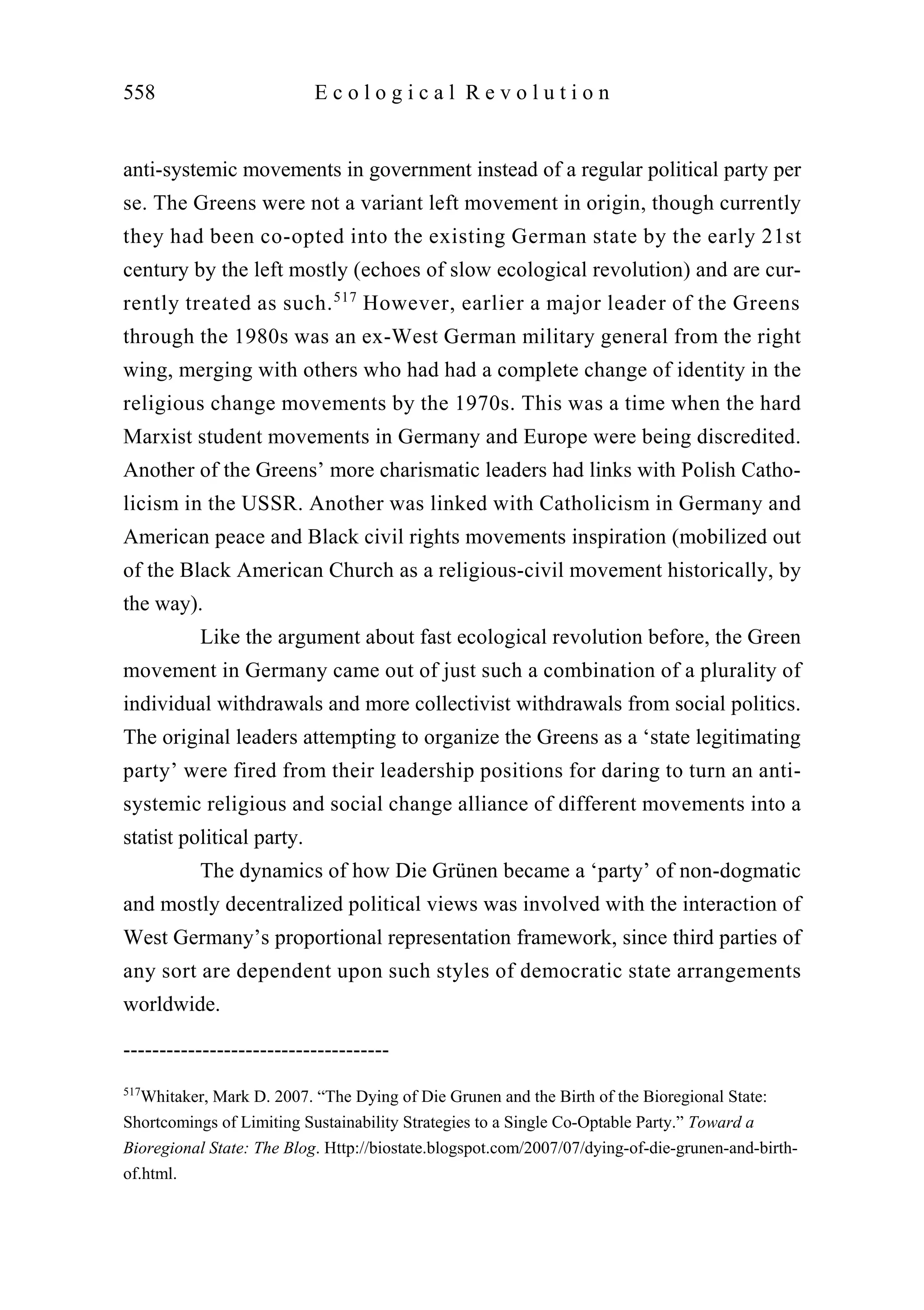 anti-systemic movements in government instead of a regular political party per
se. The Greens were not a variant left movement in origin, though currently
they had been co-opted into the existing German state by the early 21st
century by the left mostly (echoes of slow ecological revolution) and are cur-
rently treated as such.517
However, earlier a major leader of the Greens
through the 1980s was an ex-West German military general from the right
wing, merging with others who had had a complete change of identity in the
religious change movements by the 1970s. This was a time when the hard
Marxist student movements in Germany and Europe were being discredited.
Another of the Greens’ more charismatic leaders had links with Polish Catho-
licism in the USSR. Another was linked with Catholicism in Germany and
American peace and Black civil rights movements inspiration (mobilized out
of the Black American Church as a religious-civil movement historically, by
the way).
Like the argument about fast ecological revolution before, the Green
movement in Germany came out of just such a combination of a plurality of
individual withdrawals and more collectivist withdrawals from social politics.
The original leaders attempting to organize the Greens as a ‘state legitimating
party’ were fired from their leadership positions for daring to turn an anti-
systemic religious and social change alliance of different movements into a
statist political party.
The dynamics of how Die Grünen became a ‘party’ of non-dogmatic
and mostly decentralized political views was involved with the interaction of
West Germany’s proportional representation framework, since third parties of
any sort are dependent upon such styles of democratic state arrangements
worldwide.
558 E c o l o g i c a l R e v o l u t i o n
-------------------------------------
517
Whitaker, Mark D. 2007. “The Dying of Die Grunen and the Birth of the Bioregional State:
Shortcomings of Limiting Sustainability Strategies to a Single Co-Optable Party.” Toward a
Bioregional State: The Blog. Http://biostate.blogspot.com/2007/07/dying-of-die-grunen-and-birth-
of.html.
 