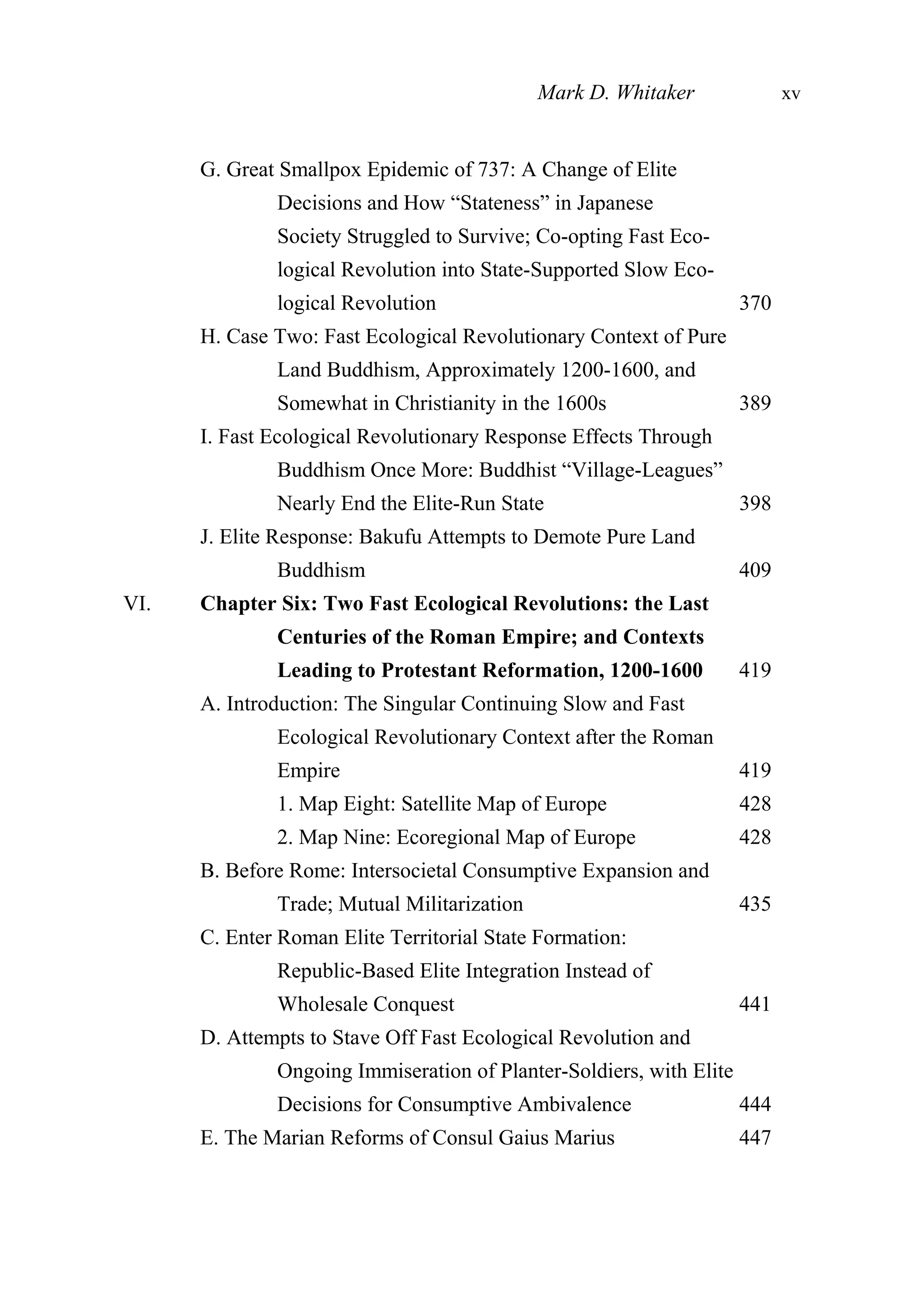G. Great Smallpox Epidemic of 737: A Change of Elite
Decisions and How “Stateness” in Japanese
Society Struggled to Survive; Co-opting Fast Eco-
logical Revolution into State-Supported Slow Eco-
logical Revolution 370
H. Case Two: Fast Ecological Revolutionary Context of Pure
Land Buddhism, Approximately 1200-1600, and
Somewhat in Christianity in the 1600s 389
I. Fast Ecological Revolutionary Response Effects Through
Buddhism Once More: Buddhist “Village-Leagues”
Nearly End the Elite-Run State 398
J. Elite Response: Bakufu Attempts to Demote Pure Land
Buddhism 409
VI. Chapter Six: Two Fast Ecological Revolutions: the Last
Centuries of the Roman Empire; and Contexts
Leading to Protestant Reformation, 1200-1600 419
A. Introduction: The Singular Continuing Slow and Fast
Ecological Revolutionary Context after the Roman
Empire 419
1. Map Eight: Satellite Map of Europe 428
2. Map Nine: Ecoregional Map of Europe 428
B. Before Rome: Intersocietal Consumptive Expansion and
Trade; Mutual Militarization 435
C. Enter Roman Elite Territorial State Formation:
Republic-Based Elite Integration Instead of
Wholesale Conquest 441
D. Attempts to Stave Off Fast Ecological Revolution and
Ongoing Immiseration of Planter-Soldiers, with Elite
Decisions for Consumptive Ambivalence 444
E. The Marian Reforms of Consul Gaius Marius 447
Mark D. Whitaker xv
 