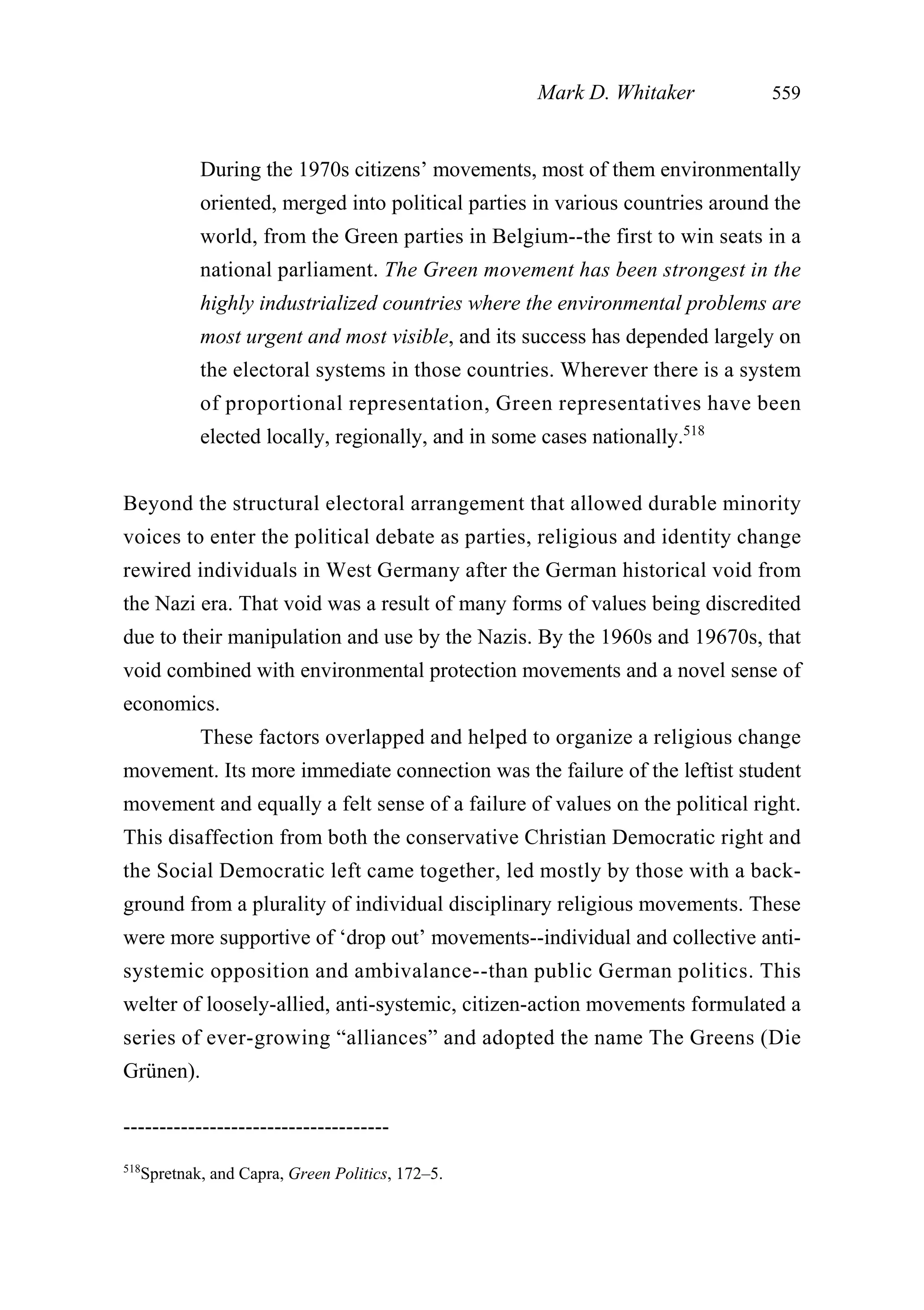 During the 1970s citizens’ movements, most of them environmentally
oriented, merged into political parties in various countries around the
world, from the Green parties in Belgium--the first to win seats in a
national parliament. The Green movement has been strongest in the
highly industrialized countries where the environmental problems are
most urgent and most visible, and its success has depended largely on
the electoral systems in those countries. Wherever there is a system
of proportional representation, Green representatives have been
elected locally, regionally, and in some cases nationally.518
Beyond the structural electoral arrangement that allowed durable minority
voices to enter the political debate as parties, religious and identity change
rewired individuals in West Germany after the German historical void from
the Nazi era. That void was a result of many forms of values being discredited
due to their manipulation and use by the Nazis. By the 1960s and 19670s, that
void combined with environmental protection movements and a novel sense of
economics.
These factors overlapped and helped to organize a religious change
movement. Its more immediate connection was the failure of the leftist student
movement and equally a felt sense of a failure of values on the political right.
This disaffection from both the conservative Christian Democratic right and
the Social Democratic left came together, led mostly by those with a back-
ground from a plurality of individual disciplinary religious movements. These
were more supportive of ‘drop out’ movements--individual and collective anti-
systemic opposition and ambivalance--than public German politics. This
welter of loosely-allied, anti-systemic, citizen-action movements formulated a
series of ever-growing “alliances” and adopted the name The Greens (Die
Grünen).
Mark D. Whitaker 559
-------------------------------------
518
Spretnak, and Capra, Green Politics, 172–5.
 