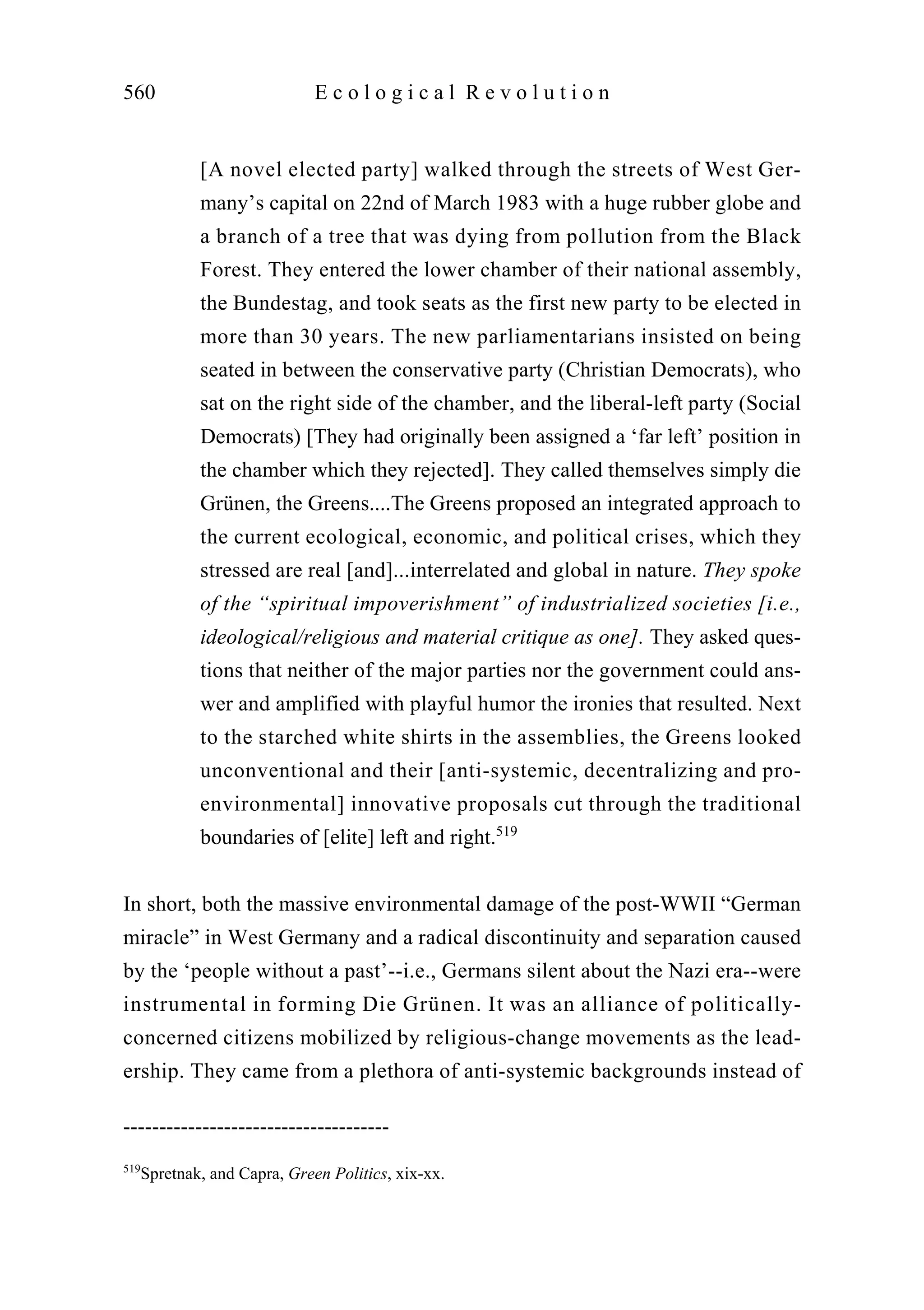[A novel elected party] walked through the streets of West Ger-
many’s capital on 22nd of March 1983 with a huge rubber globe and
a branch of a tree that was dying from pollution from the Black
Forest. They entered the lower chamber of their national assembly,
the Bundestag, and took seats as the first new party to be elected in
more than 30 years. The new parliamentarians insisted on being
seated in between the conservative party (Christian Democrats), who
sat on the right side of the chamber, and the liberal-left party (Social
Democrats) [They had originally been assigned a ‘far left’ position in
the chamber which they rejected]. They called themselves simply die
Grünen, the Greens....The Greens proposed an integrated approach to
the current ecological, economic, and political crises, which they
stressed are real [and]...interrelated and global in nature. They spoke
of the “spiritual impoverishment” of industrialized societies [i.e.,
ideological/religious and material critique as one]. They asked ques-
tions that neither of the major parties nor the government could ans-
wer and amplified with playful humor the ironies that resulted. Next
to the starched white shirts in the assemblies, the Greens looked
unconventional and their [anti-systemic, decentralizing and pro-
environmental] innovative proposals cut through the traditional
boundaries of [elite] left and right.519
In short, both the massive environmental damage of the post-WWII “German
miracle” in West Germany and a radical discontinuity and separation caused
by the ‘people without a past’--i.e., Germans silent about the Nazi era--were
instrumental in forming Die Grünen. It was an alliance of politically-
concerned citizens mobilized by religious-change movements as the lead-
ership. They came from a plethora of anti-systemic backgrounds instead of
560 E c o l o g i c a l R e v o l u t i o n
-------------------------------------
519
Spretnak, and Capra, Green Politics, xix-xx.
 