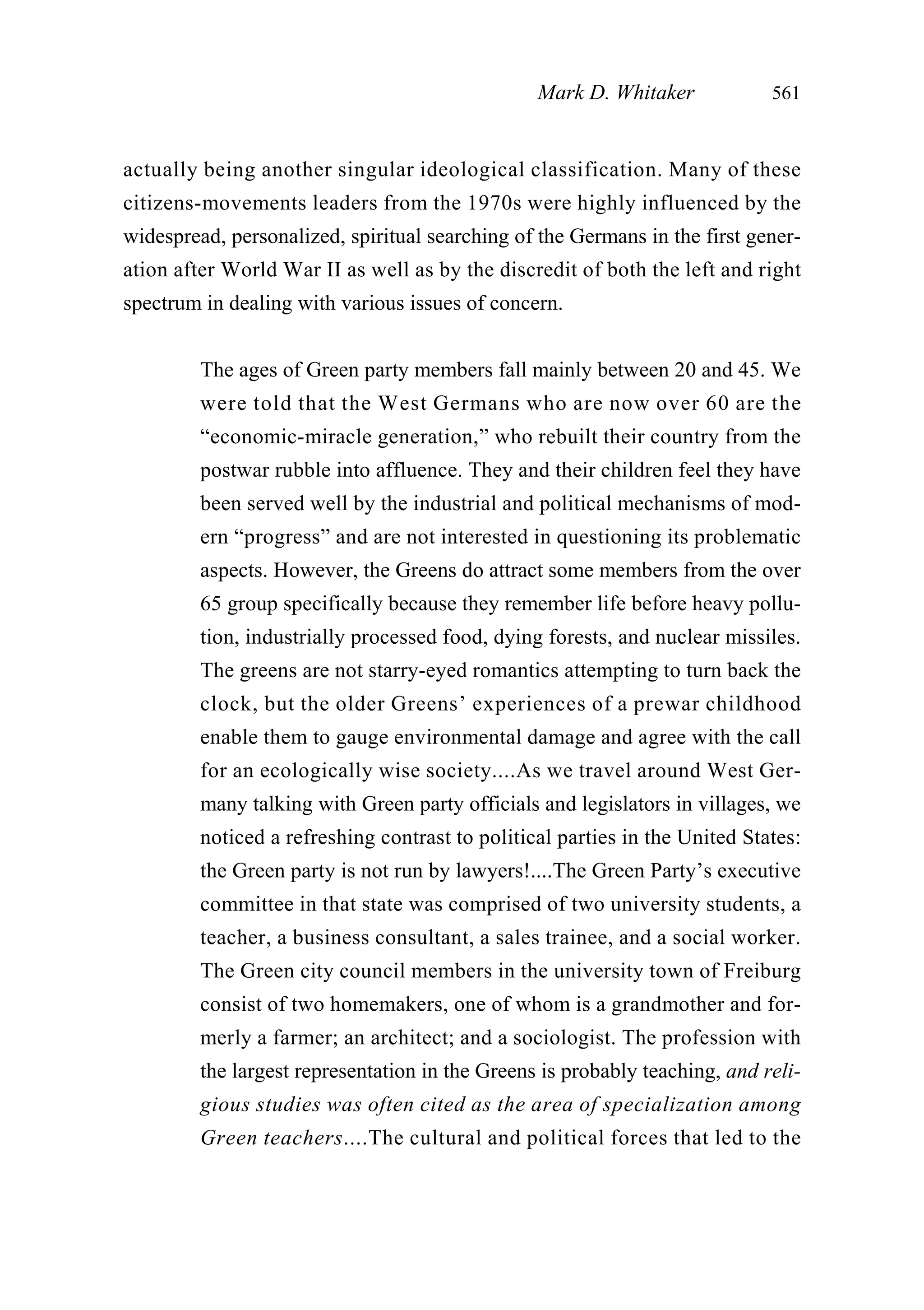 actually being another singular ideological classification. Many of these
citizens-movements leaders from the 1970s were highly influenced by the
widespread, personalized, spiritual searching of the Germans in the first gener-
ation after World War II as well as by the discredit of both the left and right
spectrum in dealing with various issues of concern.
The ages of Green party members fall mainly between 20 and 45. We
were told that the West Germans who are now over 60 are the
“economic-miracle generation,” who rebuilt their country from the
postwar rubble into affluence. They and their children feel they have
been served well by the industrial and political mechanisms of mod-
ern “progress” and are not interested in questioning its problematic
aspects. However, the Greens do attract some members from the over
65 group specifically because they remember life before heavy pollu-
tion, industrially processed food, dying forests, and nuclear missiles.
The greens are not starry-eyed romantics attempting to turn back the
clock, but the older Greens’ experiences of a prewar childhood
enable them to gauge environmental damage and agree with the call
for an ecologically wise society....As we travel around West Ger-
many talking with Green party officials and legislators in villages, we
noticed a refreshing contrast to political parties in the United States:
the Green party is not run by lawyers!....The Green Party’s executive
committee in that state was comprised of two university students, a
teacher, a business consultant, a sales trainee, and a social worker.
The Green city council members in the university town of Freiburg
consist of two homemakers, one of whom is a grandmother and for-
merly a farmer; an architect; and a sociologist. The profession with
the largest representation in the Greens is probably teaching, and reli-
gious studies was often cited as the area of specialization among
Green teachers....The cultural and political forces that led to the
Mark D. Whitaker 561
 