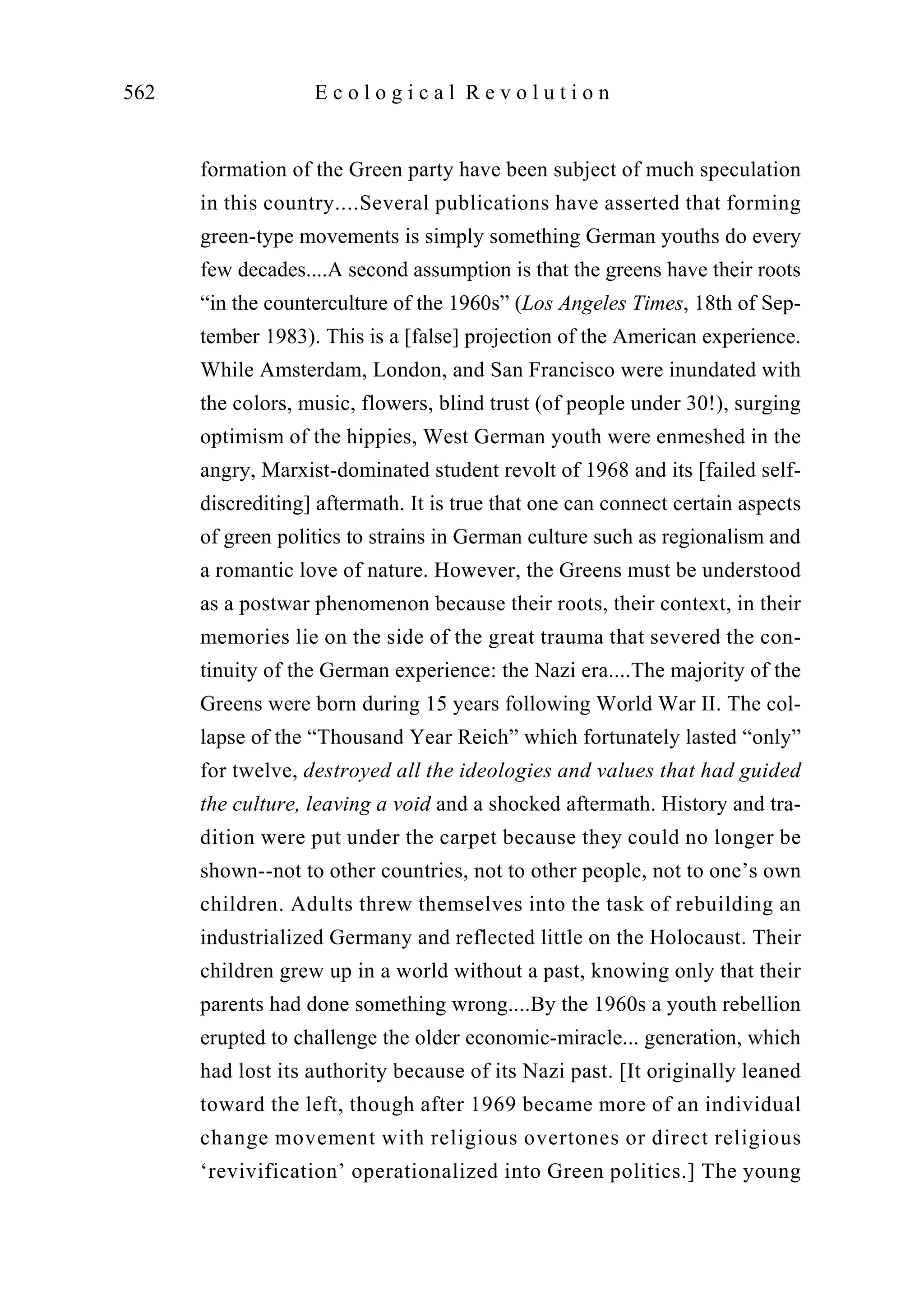 formation of the Green party have been subject of much speculation
in this country....Several publications have asserted that forming
green-type movements is simply something German youths do every
few decades....A second assumption is that the greens have their roots
“in the counterculture of the 1960s” (Los Angeles Times, 18th of Sep-
tember 1983). This is a [false] projection of the American experience.
While Amsterdam, London, and San Francisco were inundated with
the colors, music, flowers, blind trust (of people under 30!), surging
optimism of the hippies, West German youth were enmeshed in the
angry, Marxist-dominated student revolt of 1968 and its [failed self-
discrediting] aftermath. It is true that one can connect certain aspects
of green politics to strains in German culture such as regionalism and
a romantic love of nature. However, the Greens must be understood
as a postwar phenomenon because their roots, their context, in their
memories lie on the side of the great trauma that severed the con-
tinuity of the German experience: the Nazi era....The majority of the
Greens were born during 15 years following World War II. The col-
lapse of the “Thousand Year Reich” which fortunately lasted “only”
for twelve, destroyed all the ideologies and values that had guided
the culture, leaving a void and a shocked aftermath. History and tra-
dition were put under the carpet because they could no longer be
shown--not to other countries, not to other people, not to one’s own
children. Adults threw themselves into the task of rebuilding an
industrialized Germany and reflected little on the Holocaust. Their
children grew up in a world without a past, knowing only that their
parents had done something wrong....By the 1960s a youth rebellion
erupted to challenge the older economic-miracle... generation, which
had lost its authority because of its Nazi past. [It originally leaned
toward the left, though after 1969 became more of an individual
change movement with religious overtones or direct religious
‘revivification’ operationalized into Green politics.] The young
562 E c o l o g i c a l R e v o l u t i o n
 
