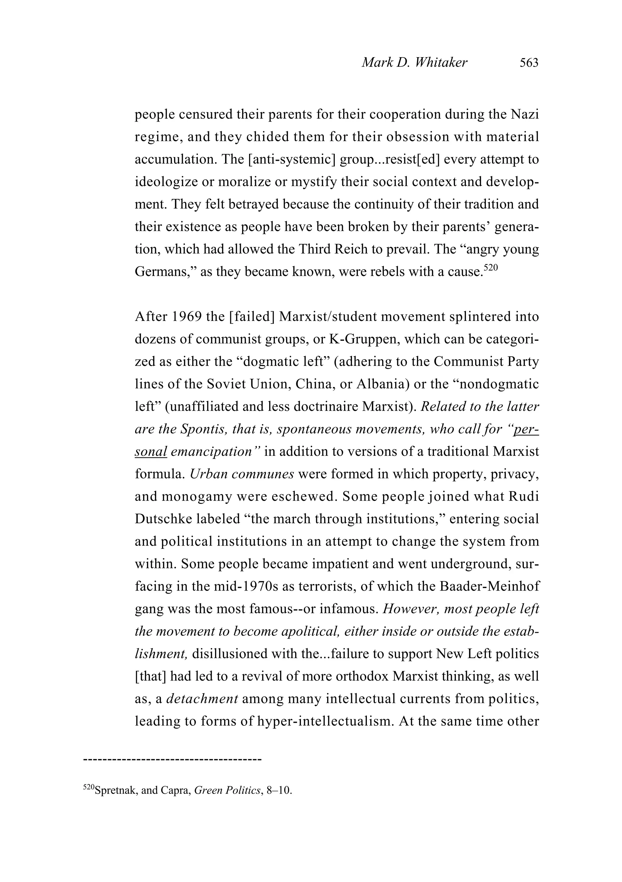 people censured their parents for their cooperation during the Nazi
regime, and they chided them for their obsession with material
accumulation. The [anti-systemic] group...resist[ed] every attempt to
ideologize or moralize or mystify their social context and develop-
ment. They felt betrayed because the continuity of their tradition and
their existence as people have been broken by their parents’ genera-
tion, which had allowed the Third Reich to prevail. The “angry young
Germans,” as they became known, were rebels with a cause.520
After 1969 the [failed] Marxist/student movement splintered into
dozens of communist groups, or K-Gruppen, which can be categori-
zed as either the “dogmatic left” (adhering to the Communist Party
lines of the Soviet Union, China, or Albania) or the “nondogmatic
left” (unaffiliated and less doctrinaire Marxist). Related to the latter
are the Spontis, that is, spontaneous movements, who call for “per-
sonal emancipation” in addition to versions of a traditional Marxist
formula. Urban communes were formed in which property, privacy,
and monogamy were eschewed. Some people joined what Rudi
Dutschke labeled “the march through institutions,” entering social
and political institutions in an attempt to change the system from
within. Some people became impatient and went underground, sur-
facing in the mid-1970s as terrorists, of which the Baader-Meinhof
gang was the most famous--or infamous. However, most people left
the movement to become apolitical, either inside or outside the estab-
lishment, disillusioned with the...failure to support New Left politics
[that] had led to a revival of more orthodox Marxist thinking, as well
as, a detachment among many intellectual currents from politics,
leading to forms of hyper-intellectualism. At the same time other
Mark D. Whitaker 563
-------------------------------------
520
Spretnak, and Capra, Green Politics, 8–10.
 