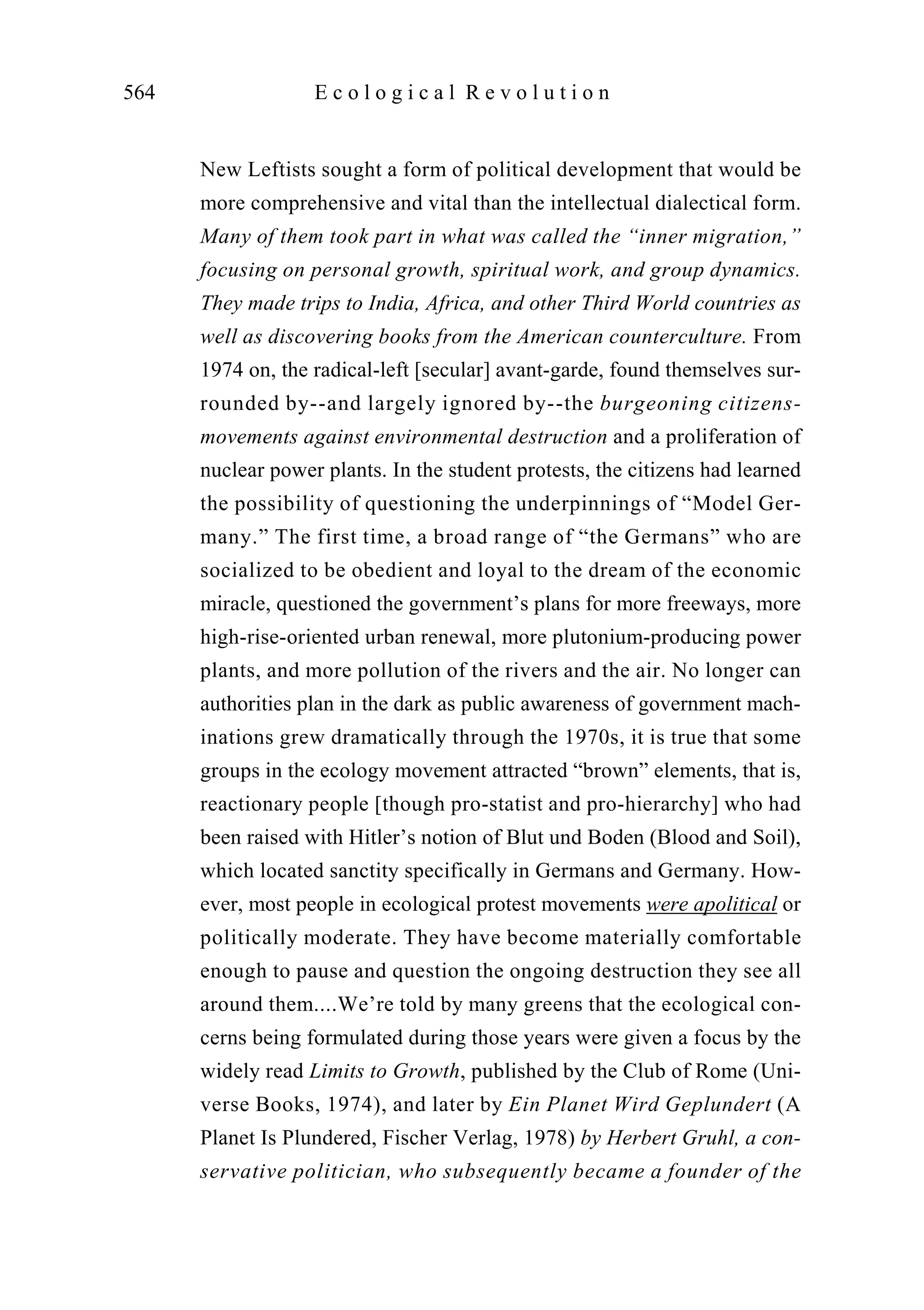 New Leftists sought a form of political development that would be
more comprehensive and vital than the intellectual dialectical form.
Many of them took part in what was called the “inner migration,”
focusing on personal growth, spiritual work, and group dynamics.
They made trips to India, Africa, and other Third World countries as
well as discovering books from the American counterculture. From
1974 on, the radical-left [secular] avant-garde, found themselves sur-
rounded by--and largely ignored by--the burgeoning citizens-
movements against environmental destruction and a proliferation of
nuclear power plants. In the student protests, the citizens had learned
the possibility of questioning the underpinnings of “Model Ger-
many.” The first time, a broad range of “the Germans” who are
socialized to be obedient and loyal to the dream of the economic
miracle, questioned the government’s plans for more freeways, more
high-rise-oriented urban renewal, more plutonium-producing power
plants, and more pollution of the rivers and the air. No longer can
authorities plan in the dark as public awareness of government mach-
inations grew dramatically through the 1970s, it is true that some
groups in the ecology movement attracted “brown” elements, that is,
reactionary people [though pro-statist and pro-hierarchy] who had
been raised with Hitler’s notion of Blut und Boden (Blood and Soil),
which located sanctity specifically in Germans and Germany. How-
ever, most people in ecological protest movements were apolitical or
politically moderate. They have become materially comfortable
enough to pause and question the ongoing destruction they see all
around them....We’re told by many greens that the ecological con-
cerns being formulated during those years were given a focus by the
widely read Limits to Growth, published by the Club of Rome (Uni-
verse Books, 1974), and later by Ein Planet Wird Geplundert (A
Planet Is Plundered, Fischer Verlag, 1978) by Herbert Gruhl, a con-
servative politician, who subsequently became a founder of the
564 E c o l o g i c a l R e v o l u t i o n
 
