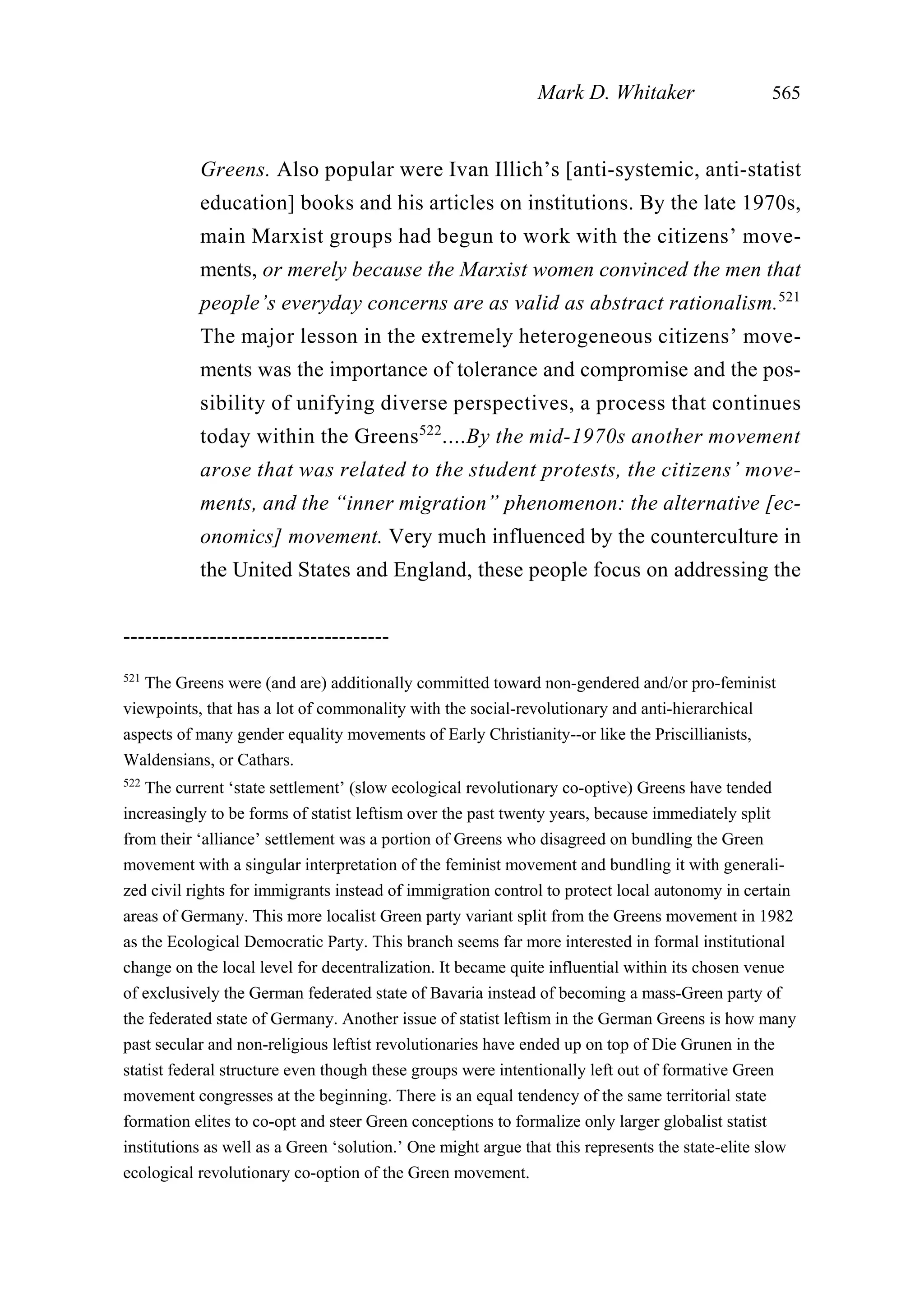 Greens. Also popular were Ivan Illich’s [anti-systemic, anti-statist
education] books and his articles on institutions. By the late 1970s,
main Marxist groups had begun to work with the citizens’ move-
ments, or merely because the Marxist women convinced the men that
people’s everyday concerns are as valid as abstract rationalism.521
The major lesson in the extremely heterogeneous citizens’ move-
ments was the importance of tolerance and compromise and the pos-
sibility of unifying diverse perspectives, a process that continues
today within the Greens522
....By the mid-1970s another movement
arose that was related to the student protests, the citizens’ move-
ments, and the “inner migration” phenomenon: the alternative [ec-
onomics] movement. Very much influenced by the counterculture in
the United States and England, these people focus on addressing the
Mark D. Whitaker 565
-------------------------------------
521
The Greens were (and are) additionally committed toward non-gendered and/or pro-feminist
viewpoints, that has a lot of commonality with the social-revolutionary and anti-hierarchical
aspects of many gender equality movements of Early Christianity--or like the Priscillianists,
Waldensians, or Cathars.
522
The current ‘state settlement’ (slow ecological revolutionary co-optive) Greens have tended
increasingly to be forms of statist leftism over the past twenty years, because immediately split
from their ‘alliance’ settlement was a portion of Greens who disagreed on bundling the Green
movement with a singular interpretation of the feminist movement and bundling it with generali-
zed civil rights for immigrants instead of immigration control to protect local autonomy in certain
areas of Germany. This more localist Green party variant split from the Greens movement in 1982
as the Ecological Democratic Party. This branch seems far more interested in formal institutional
change on the local level for decentralization. It became quite influential within its chosen venue
of exclusively the German federated state of Bavaria instead of becoming a mass-Green party of
the federated state of Germany. Another issue of statist leftism in the German Greens is how many
past secular and non-religious leftist revolutionaries have ended up on top of Die Grunen in the
statist federal structure even though these groups were intentionally left out of formative Green
movement congresses at the beginning. There is an equal tendency of the same territorial state
formation elites to co-opt and steer Green conceptions to formalize only larger globalist statist
institutions as well as a Green ‘solution.’ One might argue that this represents the state-elite slow
ecological revolutionary co-option of the Green movement.
 