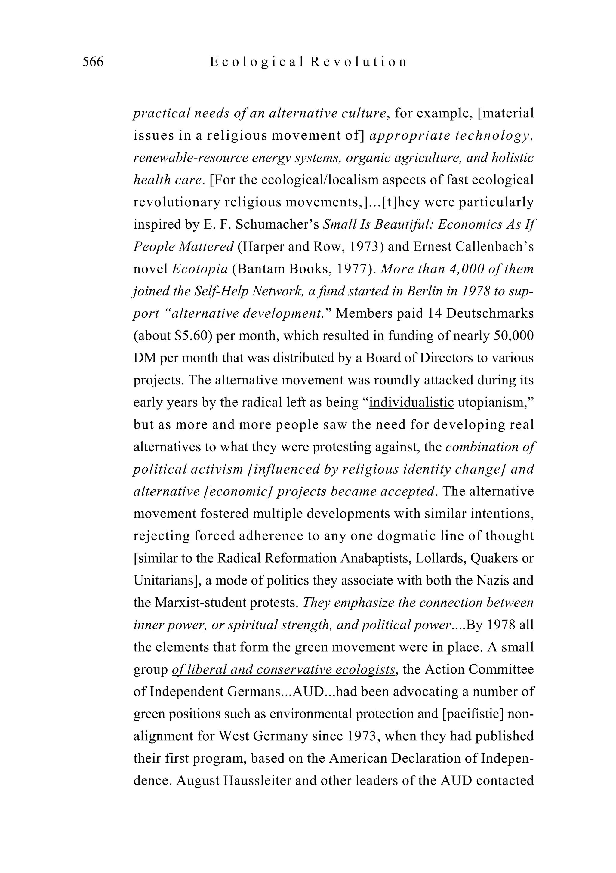 practical needs of an alternative culture, for example, [material
issues in a religious movement of] appropriate technology,
renewable-resource energy systems, organic agriculture, and holistic
health care. [For the ecological/localism aspects of fast ecological
revolutionary religious movements,]...[t]hey were particularly
inspired by E. F. Schumacher’s Small Is Beautiful: Economics As If
People Mattered (Harper and Row, 1973) and Ernest Callenbach’s
novel Ecotopia (Bantam Books, 1977). More than 4,000 of them
joined the Self-Help Network, a fund started in Berlin in 1978 to sup-
port “alternative development.” Members paid 14 Deutschmarks
(about $5.60) per month, which resulted in funding of nearly 50,000
DM per month that was distributed by a Board of Directors to various
projects. The alternative movement was roundly attacked during its
early years by the radical left as being “individualistic utopianism,”
but as more and more people saw the need for developing real
alternatives to what they were protesting against, the combination of
political activism [influenced by religious identity change] and
alternative [economic] projects became accepted. The alternative
movement fostered multiple developments with similar intentions,
rejecting forced adherence to any one dogmatic line of thought
[similar to the Radical Reformation Anabaptists, Lollards, Quakers or
Unitarians], a mode of politics they associate with both the Nazis and
the Marxist-student protests. They emphasize the connection between
inner power, or spiritual strength, and political power....By 1978 all
the elements that form the green movement were in place. A small
group of liberal and conservative ecologists, the Action Committee
of Independent Germans...AUD...had been advocating a number of
green positions such as environmental protection and [pacifistic] non-
alignment for West Germany since 1973, when they had published
their first program, based on the American Declaration of Indepen-
dence. August Haussleiter and other leaders of the AUD contacted
566 E c o l o g i c a l R e v o l u t i o n
 