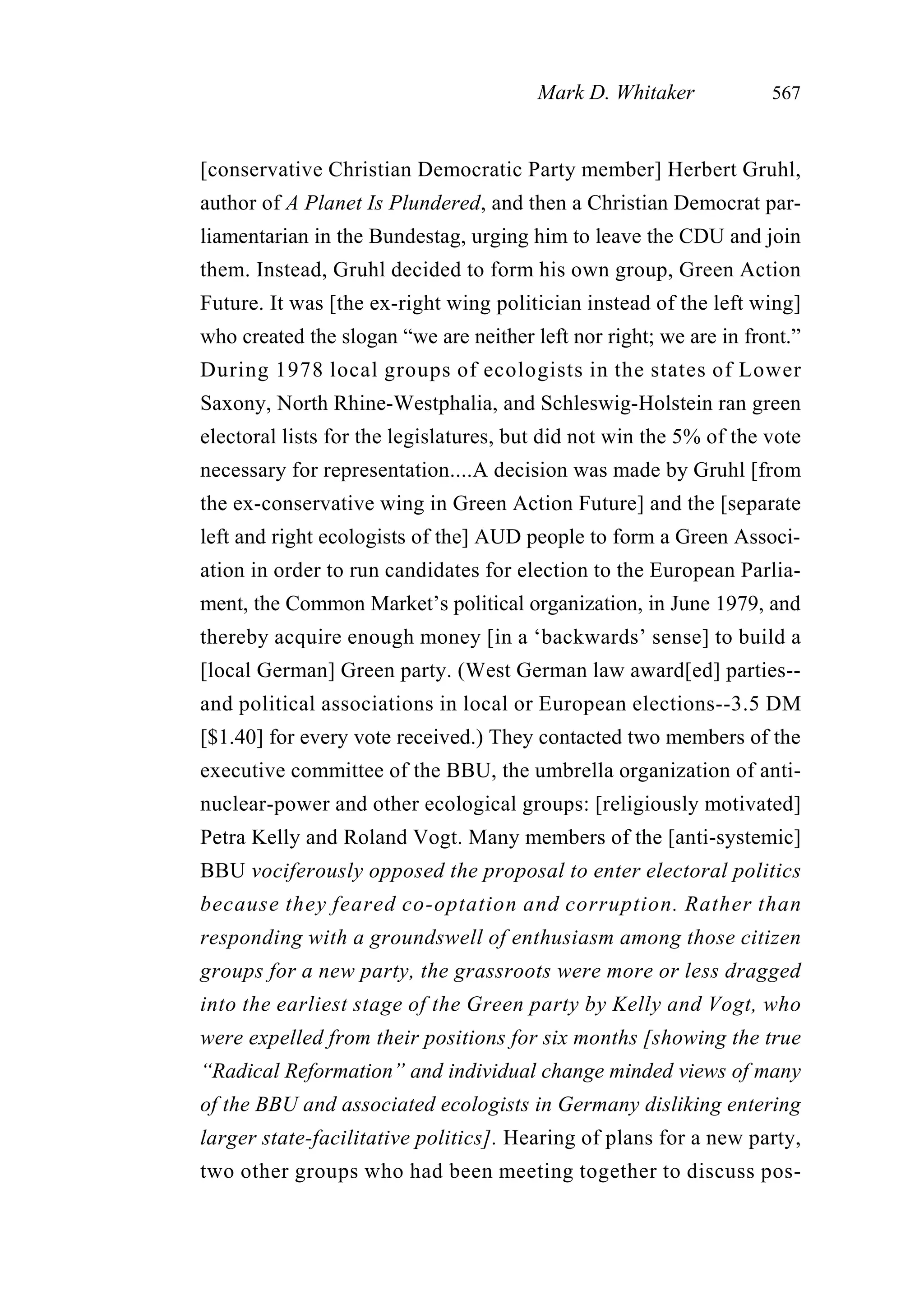 [conservative Christian Democratic Party member] Herbert Gruhl,
author of A Planet Is Plundered, and then a Christian Democrat par-
liamentarian in the Bundestag, urging him to leave the CDU and join
them. Instead, Gruhl decided to form his own group, Green Action
Future. It was [the ex-right wing politician instead of the left wing]
who created the slogan “we are neither left nor right; we are in front.”
During 1978 local groups of ecologists in the states of Lower
Saxony, North Rhine-Westphalia, and Schleswig-Holstein ran green
electoral lists for the legislatures, but did not win the 5% of the vote
necessary for representation....A decision was made by Gruhl [from
the ex-conservative wing in Green Action Future] and the [separate
left and right ecologists of the] AUD people to form a Green Associ-
ation in order to run candidates for election to the European Parlia-
ment, the Common Market’s political organization, in June 1979, and
thereby acquire enough money [in a ‘backwards’ sense] to build a
[local German] Green party. (West German law award[ed] parties--
and political associations in local or European elections--3.5 DM
[$1.40] for every vote received.) They contacted two members of the
executive committee of the BBU, the umbrella organization of anti-
nuclear-power and other ecological groups: [religiously motivated]
Petra Kelly and Roland Vogt. Many members of the [anti-systemic]
BBU vociferously opposed the proposal to enter electoral politics
because they feared co-optation and corruption. Rather than
responding with a groundswell of enthusiasm among those citizen
groups for a new party, the grassroots were more or less dragged
into the earliest stage of the Green party by Kelly and Vogt, who
were expelled from their positions for six months [showing the true
“Radical Reformation” and individual change minded views of many
of the BBU and associated ecologists in Germany disliking entering
larger state-facilitative politics]. Hearing of plans for a new party,
two other groups who had been meeting together to discuss pos-
Mark D. Whitaker 567
 