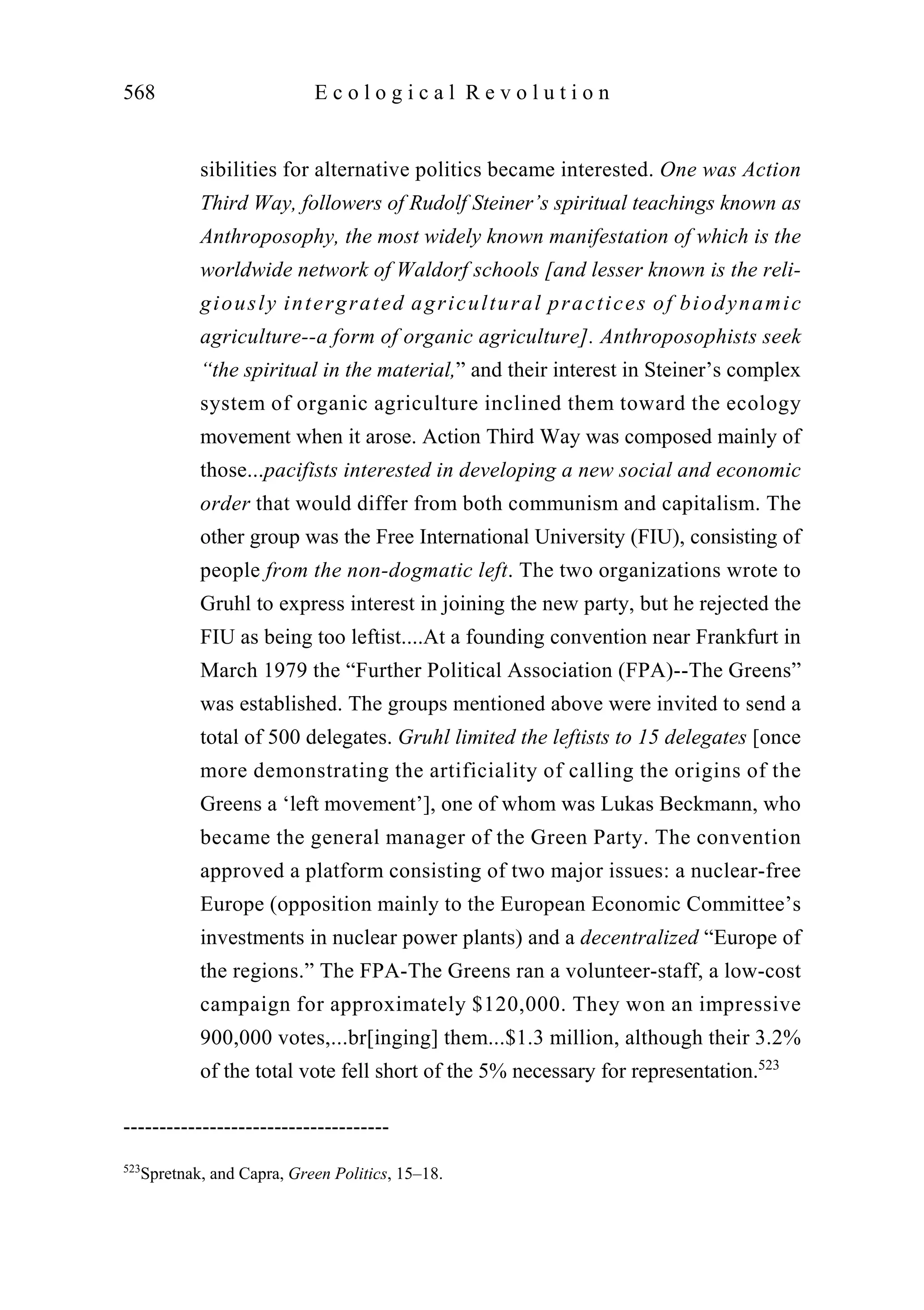 sibilities for alternative politics became interested. One was Action
Third Way, followers of Rudolf Steiner’s spiritual teachings known as
Anthroposophy, the most widely known manifestation of which is the
worldwide network of Waldorf schools [and lesser known is the reli-
giously intergrated agricultural practices of biodynamic
agriculture--a form of organic agriculture]. Anthroposophists seek
“the spiritual in the material,” and their interest in Steiner’s complex
system of organic agriculture inclined them toward the ecology
movement when it arose. Action Third Way was composed mainly of
those...pacifists interested in developing a new social and economic
order that would differ from both communism and capitalism. The
other group was the Free International University (FIU), consisting of
people from the non-dogmatic left. The two organizations wrote to
Gruhl to express interest in joining the new party, but he rejected the
FIU as being too leftist....At a founding convention near Frankfurt in
March 1979 the “Further Political Association (FPA)--The Greens”
was established. The groups mentioned above were invited to send a
total of 500 delegates. Gruhl limited the leftists to 15 delegates [once
more demonstrating the artificiality of calling the origins of the
Greens a ‘left movement’], one of whom was Lukas Beckmann, who
became the general manager of the Green Party. The convention
approved a platform consisting of two major issues: a nuclear-free
Europe (opposition mainly to the European Economic Committee’s
investments in nuclear power plants) and a decentralized “Europe of
the regions.” The FPA-The Greens ran a volunteer-staff, a low-cost
campaign for approximately $120,000. They won an impressive
900,000 votes,...br[inging] them...$1.3 million, although their 3.2%
of the total vote fell short of the 5% necessary for representation.523
568 E c o l o g i c a l R e v o l u t i o n
-------------------------------------
523
Spretnak, and Capra, Green Politics, 15–18.
 