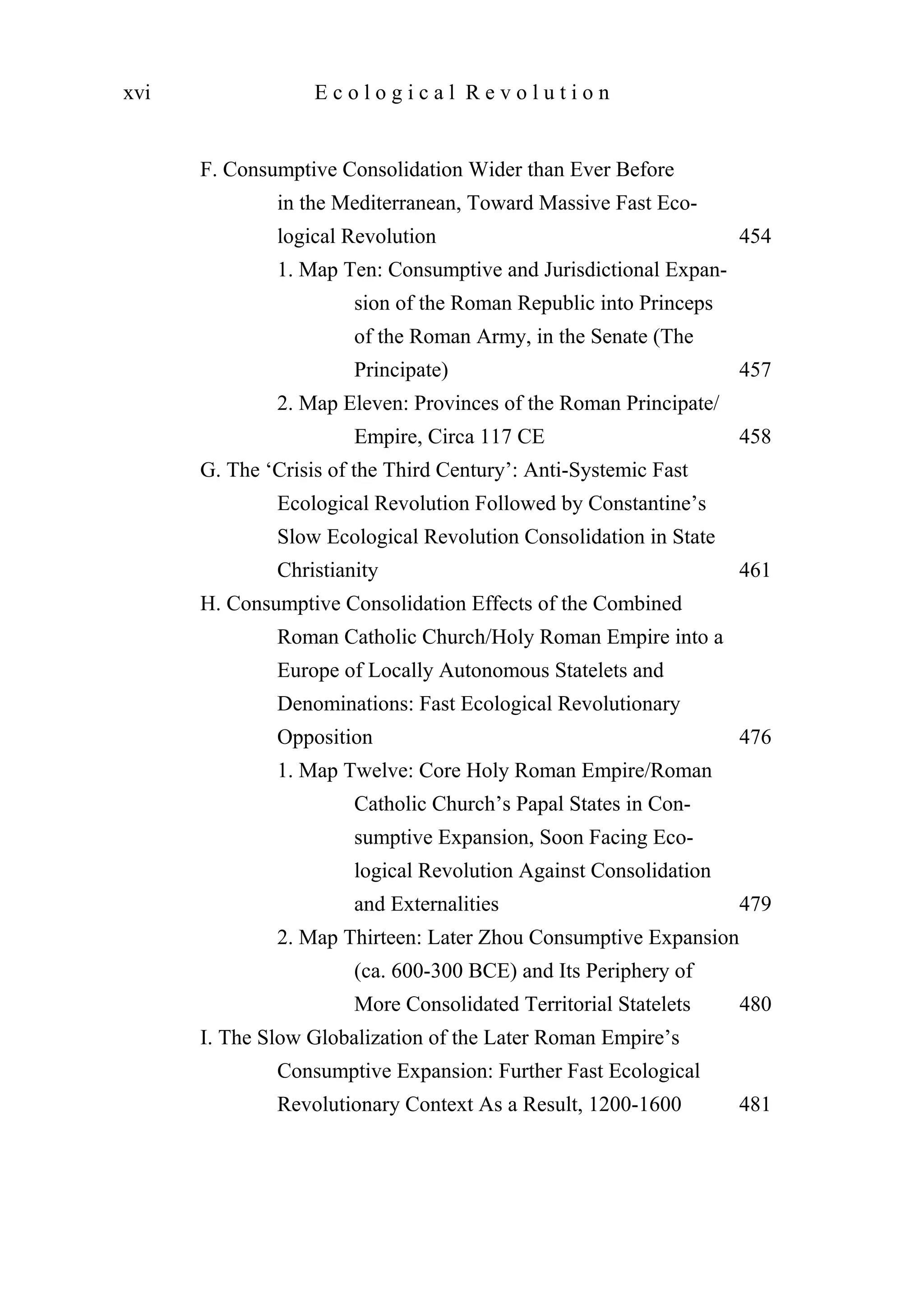 F. Consumptive Consolidation Wider than Ever Before
in the Mediterranean, Toward Massive Fast Eco-
logical Revolution 454
1. Map Ten: Consumptive and Jurisdictional Expan-
sion of the Roman Republic into Princeps
of the Roman Army, in the Senate (The
Principate) 457
2. Map Eleven: Provinces of the Roman Principate/
Empire, Circa 117 CE 458
G. The ‘Crisis of the Third Century’: Anti-Systemic Fast
Ecological Revolution Followed by Constantine’s
Slow Ecological Revolution Consolidation in State
Christianity 461
H. Consumptive Consolidation Effects of the Combined
Roman Catholic Church/Holy Roman Empire into a
Europe of Locally Autonomous Statelets and
Denominations: Fast Ecological Revolutionary
Opposition 476
1. Map Twelve: Core Holy Roman Empire/Roman
Catholic Church’s Papal States in Con-
sumptive Expansion, Soon Facing Eco-
logical Revolution Against Consolidation
and Externalities 479
2. Map Thirteen: Later Zhou Consumptive Expansion
(ca. 600-300 BCE) and Its Periphery of
More Consolidated Territorial Statelets 480
I. The Slow Globalization of the Later Roman Empire’s
Consumptive Expansion: Further Fast Ecological
Revolutionary Context As a Result, 1200-1600 481
xvi E c o l o g i c a l R e v o l u t i o n
 