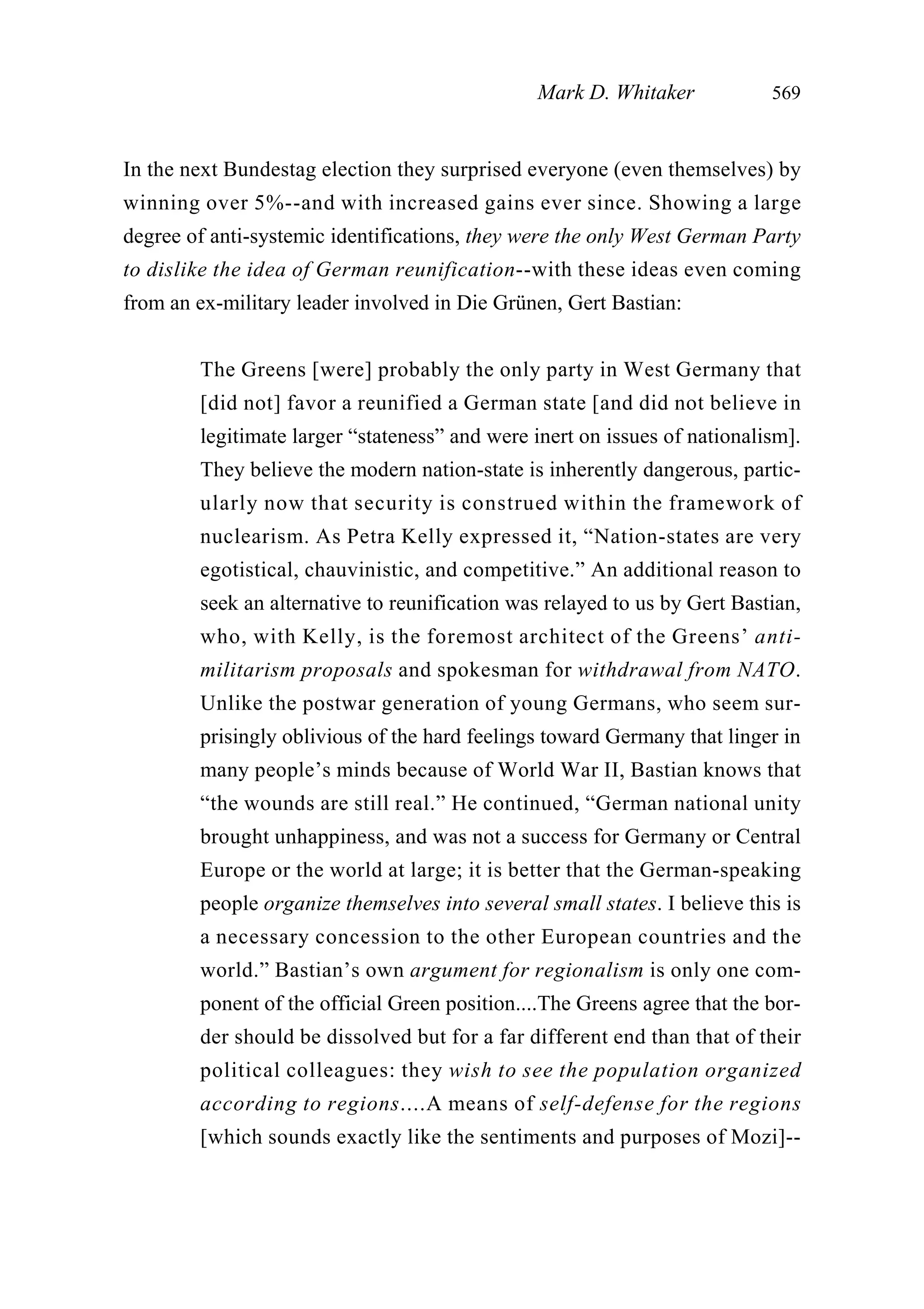 In the next Bundestag election they surprised everyone (even themselves) by
winning over 5%--and with increased gains ever since. Showing a large
degree of anti-systemic identifications, they were the only West German Party
to dislike the idea of German reunification--with these ideas even coming
from an ex-military leader involved in Die Grünen, Gert Bastian:
The Greens [were] probably the only party in West Germany that
[did not] favor a reunified a German state [and did not believe in
legitimate larger “stateness” and were inert on issues of nationalism].
They believe the modern nation-state is inherently dangerous, partic-
ularly now that security is construed within the framework of
nuclearism. As Petra Kelly expressed it, “Nation-states are very
egotistical, chauvinistic, and competitive.” An additional reason to
seek an alternative to reunification was relayed to us by Gert Bastian,
who, with Kelly, is the foremost architect of the Greens’ anti-
militarism proposals and spokesman for withdrawal from NATO.
Unlike the postwar generation of young Germans, who seem sur-
prisingly oblivious of the hard feelings toward Germany that linger in
many people’s minds because of World War II, Bastian knows that
“the wounds are still real.” He continued, “German national unity
brought unhappiness, and was not a success for Germany or Central
Europe or the world at large; it is better that the German-speaking
people organize themselves into several small states. I believe this is
a necessary concession to the other European countries and the
world.” Bastian’s own argument for regionalism is only one com-
ponent of the official Green position....The Greens agree that the bor-
der should be dissolved but for a far different end than that of their
political colleagues: they wish to see the population organized
according to regions....A means of self-defense for the regions
[which sounds exactly like the sentiments and purposes of Mozi]--
Mark D. Whitaker 569
 